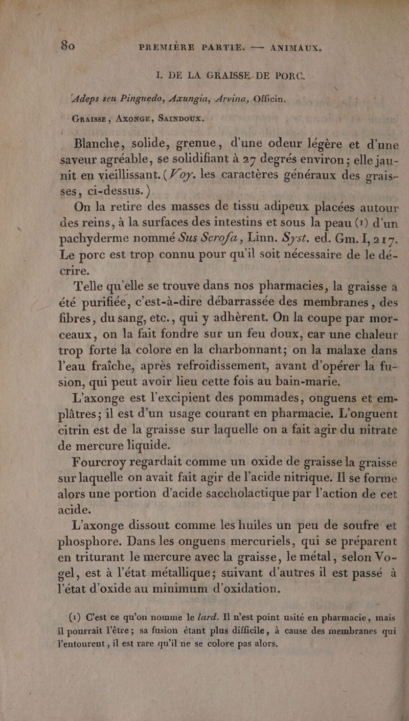 I. DE LA GRAISSE DE PORC. ‘Adeps seu Pinguedo, Axungia, Arvina, Officin. GRAISSE, AXONGE, SAINDOUX. Blanche, solide, grenue, d'une odeur légère et d’une oTAIS- nit en vieillissant. (Woy. les caractères généraux des ses, ci-dessus. ) On la retire des masses de tissu adipeux placées autour des reins, à la surfaces des intestins et sous la peau (1) d'un pachyderme nommé Sus Scrofa, Linn. Syst. ed. Gm. I, 2 17. Le porc est trop connu pour qu'il soit nécessaire de le dé- crire. Telle qu'elle se trouve dans nos pharmacies, la graisse à été purifiée, c’est-à-dire débarrassée des membranes, des fibres, du sang, etc., qui y adhèrent. On la coupe par mor- ceaux, on la fait fondre sur un feu doux, car une chaleur trop forte la colore en la charbonnant; on la malaxe dans l’eau fraîche, après refroidissement, avant d’opérer la fu- sion, qui peut avoir lieu cette fois au bain-marie. L'axonge est l’excipient des pommades, onguens et em- plâtres; il est d’un usage courant en pharmacie, L’onguent citrin est de la graisse sur laquelle on a fait agir du nitrate de mercure liquide. Fourcroy regardait comme un oxide de graisse la graisse sur laquelle on avait fait agir de l'acide nitrique. Il se forme alors une portion d'acide saccholactique par l’action de cet acide. L’axonge dissout comme les huiles un peu de soufre et phosphore. Dans les onguens mercuriels, qui se préparent en triturant le mercure avec la graisse, le métal, selon Vo- sel, est à l’état métallique; suivant d'autres il est passé à l’état d’oxide au minimum d’oxidation. (1) C’est ce qu’on nomme le lard. Il n’est point usité en pharmacie, mais il pourrait l’être; sa fusion étant plus difficile, à cause des membranes qui l'entourent , il est rare qu’il ne se colore pas alors,