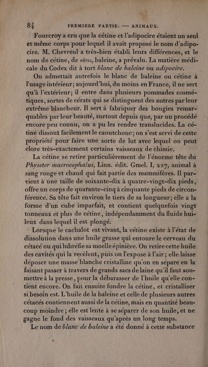 Fourcroy a cru que la cétine et l’adipocire étaient un seul et même corps pour lequel il avait proposé le nom d’adipo- cire. M. Chevreul a très-bien établi leurs différences, et le nom de cétine, de xäres, baleine, a prévalu. La matière médi- cale du Codex dit à tort #/anc de baleine ou adipoctre. On admettait autrefois le blanc de baleine ou cétine à l'usage intérieur; aujourd'hui, du moins en France, il ne sert qu’à l'extérieur; il entre dans plusieurs pommades cosmé- tiques, sortes de cérats qui se distinguent des autres par leur extrême blancheur. Il sert à fabriquer des bougies remar- quables par leur beauté, surtout depuis que, par un procédé encore peu connu, on a pu les rendre translucides. La cé- tine dissout facilement le caoutchouc; on s’est servi de cette propriété pour faire une sorte de lut avec lequel on peut clore très-exactement certains vaisseaux de chimie. La cétine se retire particulièrement de l'énorme tête du Physeter macrocephalus, Linn. édit. Gmel. I, 227, animal à sang rouge et chaud qui fait partie des mammifères. Il par- vient à une taille de soixante-dix à quatre-vingt-dix pieds, offre un corps de quarfante-cinq à cinquante pieds de circon- férence. Sa tête fait environ le tiers de sa longueur; elle a la forme d’un cube imparfait, et contient quelquefois vingt tonneaux ét plus de cétine, indépendamment du fluide hui- leux dans lequel il est plongé. Lorsque le cachalot est vivant, la cétine existe à l’état de dissolution dans une huile grasse qui entoure le cerveau du cétacé ou qui lubréfie sa moelle épinière. On retire cette huile des cavités qui la recèlent, puis on l’expose à l'air; elle laisse déposer une masse blanche cristalline qu'on en sépare en la faisant passer à travers de grands sacs de laine qu’il faut sou- mettre à la presse, pour la débarasser de l'huile qu’elle con- tient encore. On fait ensuite fondre la cétine, et cristalliser si besoin est. L'huile de la baleine et celle de plusieurs autres cétacés contiennent aussi de la cétine, mais en quantité beau- coup moindre ; elle est lente à se séparer de son huile, et ne gagne le fond des vaisseaux qu'après un long temps. Le nom de blanc de baleine a été donné à cette substance