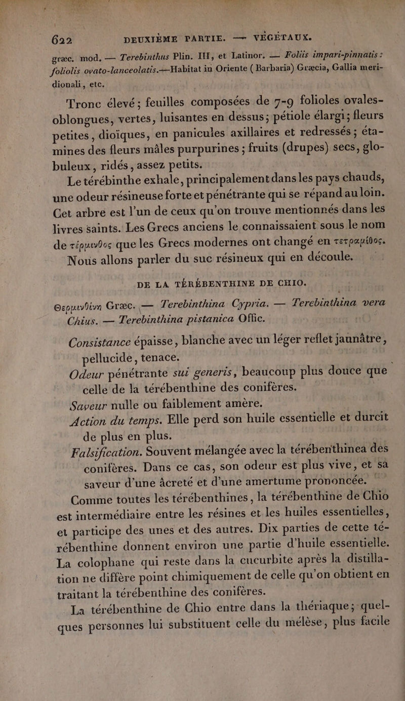 græc. mod. — Terebinthus Plin. IT, et Latinor, — Fois impari-pinnatis : Joliolis ovato-lanceolatis.=-Habitat in Oriente (Barbaria) Græcia, Gallia meri- dionali, etc. | Tronc élevé; feuilles composées de 7-9 folioles ovales- oblongues, vertes, luisantes en dessus; pétiole élargi; fleurs petites, dioïques, en panicules axillaires et redressés ; éta- mines des fleurs mâles purpurines ; fruits (drupes) secs, glo- buleux, ridés, assez petits. | Le térébinthe exhale, principalementdansles pays chauds, une odeur résineuse forte et pénétrante qui se répand au loin. Cet arbre est l’un de ceux qu’on trouve mentionnés dans les livres saints. Les Grecs anciens le connaissaient sous le nom de répuwbos que les Grecs modernes ont changé en retpapios. Nous allons parler du suc résineux qui en découle. DE LA TÉRÉBENTHINE DE CHIO. Gsppuvlim Græc. — Terebinthina Cypria. — Tercbinthina vera Chius. — Terebinthina pistanica Offic. Consistance épaisse, blanche avec un léger reflet jaunûâtre, pellucide, tenace. ni Odeur pénétrante sui generis, beaucoup plus douce que celle de la térébenthine des conifères. Saveur nulle ou faiblement amère. Action du temps. Elle perd son huile essentielle et durcit de plus en plus. | | Falsification. Souvent mélangée avec la térébentthinea des conifères. Dans ce cas, son odeur est plus vive, et sa saveur d'une âcreté et d’une amertume prononcée. | Comme toutes les térébenthines , la térébenthine de Chio est intermédiaire entre les résines et les huiles essentielles, et participe des unes et des autres. Dix parties de cette té- rébenthine donnent environ une partie d'huile essentielle. La colophane qui reste dans la cucurbite après la distilla- tion ne diffère point chimiquement de celle qu'on obtient en traitant la térébenthine des conifères. La térébenthine de Chio entre dans la thériaque;-quel- ques personnes lui substituent celle du mélèse, plus facile