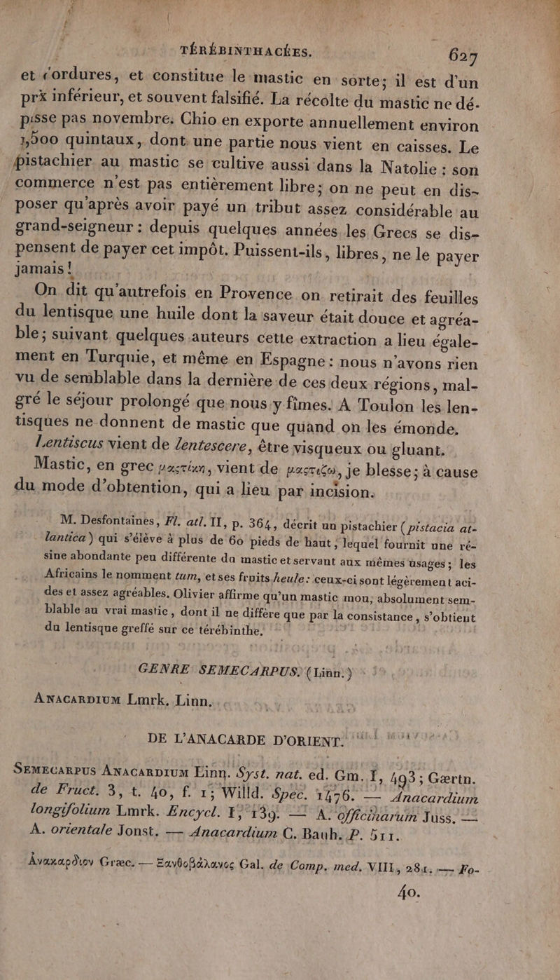 et “ordures, et constitue le-mastic en sorte; il est d'un pr&amp; inférieur, et souvent falsifié. La récolte du mastic ne dé. pisse pas novembre. Chio en exporte annuellement environ 200 quintaux, dont: une partie nous vient en caisses. Le pistachier au mastic se cultive aussi dans la Natolie : son commerce n'est pas entièrement libre; on ne peut en dis- poser qu'après avoir payé un tribut assez considérable au grand-seigneur : depuis quelques années.les Grecs se dis- pensent de payer cet impôt. Puissent-ils ; libres, ne le payer jamais! | On dit qu'autrefois en Provence on retirait des feuilles du lentisque une huile dont la saveur était douce et agréa- ble ; suivant quelques auteurs cette extraction à lieu égale- ment en Turquie, et même en Espagne : nous n'avons rien vu de semblable dans la dernière -de ces deux régions, mal- gré le séjour prolongé que nous y fimes. À Toulon les len- tisques ne donnent de mastic que quand on les émonde, Lentiscus vient de lentescere, être visqueux où gluant. Mastic, en grec pastén, vient de pasti&amp;o, Je blesse; à cause du mode d’obtention, qui a lieu par incision. M. Desfontainées, FI. atl. II, P. 364, décrit un pistachier { prstacia at- lantica) qui s'élève à plus de 60 piéds de haut , lequel fournit une ré- sine abondante peu différente da mastic et servant aux mêmes üs ages; les Africains le nomment tum, etses fruits heule : Ceux- cisont lésèrement aci- des et assez agréables, Olivier affirme qu’un mastic mou; absolument-sem- blable au vrai mastic, dont il ne diffère que par la consistance , s’obtieut du lentisque greffé sur ce térébinthe. GENRE SEMECARPUS. (Linn:) ANACARDIUM Lmrk. Linn. SEMECARPUS ANACARDIUM Einn. Syst. nat. ed. Gm. Ï, 493 ; Gærtn. de Fruct. 3,1. 40, f. 1; Willd. Spec. 1476. — Anacardium longifolium Lmrk. Encycl. F) 139. — À. officinarum Juss. = À. ortentale Jonst. — Anacardium C. Bauh. P. 511. Âvaxaodoy Græc. — ExybofBdaaves Gal. de Comp. med, NIIL, 28,1, :— Fo- do.