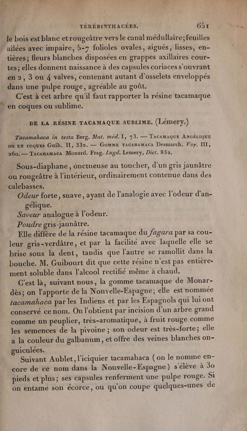 #s le bois est blanc etrougeâtre vers le canal médullaire; feuilles ailées avec impaire, b-7 folioles ovales, aiguës, lisses, en- tières ; fleurs blanches disposées en grappes axillaires cour- tes; elles donnent naissance à des capsules coriaces s'ouvrant dans une pulpe rouge, agréable au goût. C’est à cet arbre qu'il faut rapporter la résine tacamaque en coques ou sublime. DE LA RÉSINE TACAMAQUE SUBLIME. (Lémery.) Tacamahaca in testa Berg. Mat. méd.T, 73. — TACAMAQUE ANGÉLIQUE où #N coques Guib. II, 332. — Gomme TAcAHaMACa Desmarch. Voy. IIT, 260. — Tacanamaca Monard. Frag. Lugd. Lemery, Dict. 852. Sous-diaphane , onctueuse au toucher, d'un gris jaunâtre ou rougeàtre à l'intérieur, ordinairement contenue dans des calebasses. Odeur forte, suave, ayant de l’analogie avec l'odeur d’an- gélique. Saveur analogue à l'odeur. Poudre gris-jaunâtre. Elle diffère de la résine tacamaque du /agara par sa cou- leur gris-verdâtre, et par la facilité avec laquelle elle se brise sous la dent, tandis que l’autre se ramollit dans Ja ment soluble dans l'alcool rectifié même à chaud. C’est là, suivant nous, la gomme tacamaque de Mouar- dès; on l’apporte de la Nouvelle-Espagne; elle est nommée tacamahaca par les Indiens et par les Espagnols qui lui ont conservé ce nom. On l'obtient par incision d’un arbre grand comme un peuplier, très-aromatique, à fruit rouge comme les semences de la pivoine ; son odeur est très-forte; elle a la couleur du galbanum, et offre des vemes blanches on- guiculées. Suivant Aublet, l'iciquier tacamahaca ( on le nomme en- core de ce nom dans la Nouvelle-Espagne) s'élève à 30 pieds et plus; ses capsules renferment une pulpe rouge. Si on entame son écorce, où qu'on coupe quelques-unes de