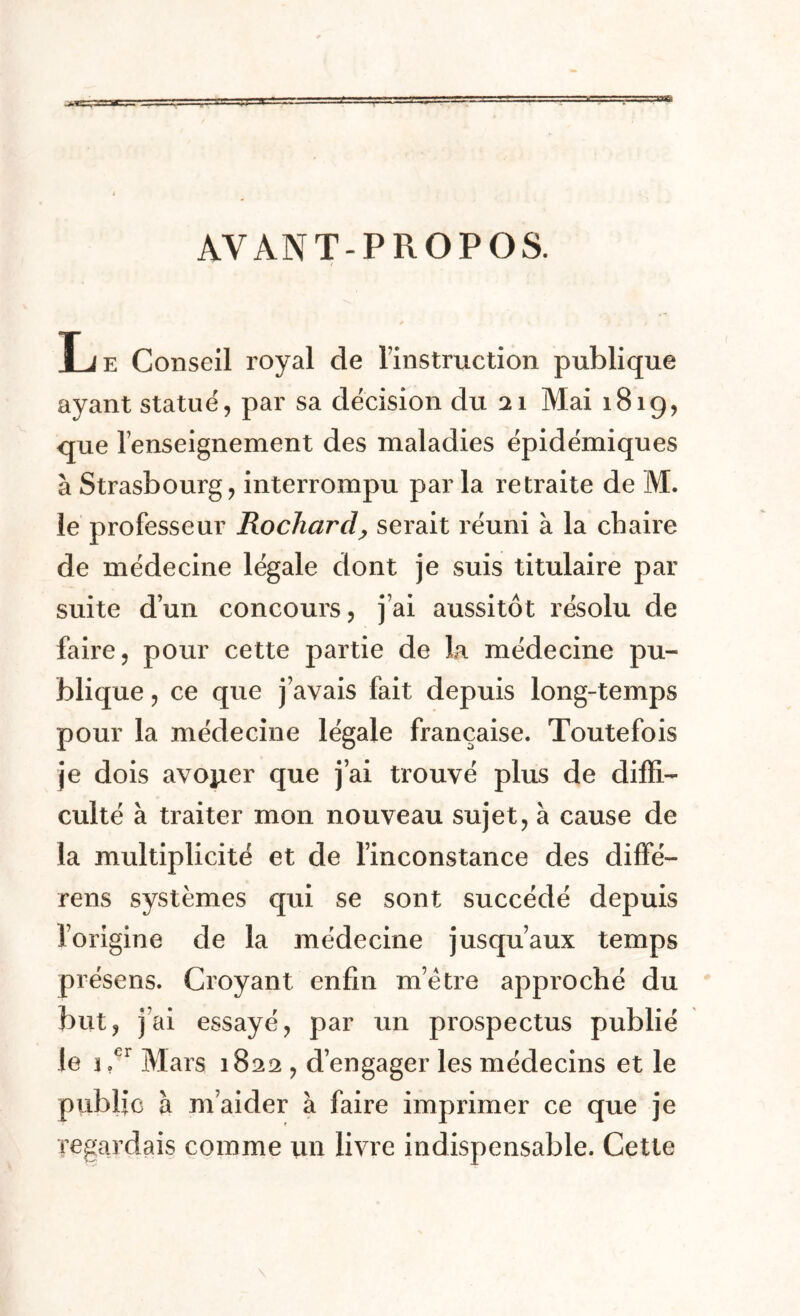 AVANT-PROPOS. Le Conseil royal de Instruction publique ayant statué, par sa décision du 21 Mai 181g, que renseignement des maladies épidémiques à Strasbourg, interrompu par la retraite de M. le professeur Rochard> serait réuni à la chaire de médecine légale dont je suis titulaire par suite d’un concours, j’ai aussitôt résolu de faire, pour cette partie de la. médecine pu- blique , ce que j’avais fait depuis long-temps pour la médecine légale française. Toutefois je dois avoper que j’ai trouvé plus de diffi- culté à traiter mon nouveau sujet, à cause de la multiplicité et de l’inconstance des difFé— rens systèmes qui se sont succédé depuis l’origine de la médecine jusqu’aux temps présens. Croyant enfin métré approché du but, j ai essayé, par un prospectus publié le j.er Mars 1822 , d’engager les médecins et le public à m’aider à faire imprimer ce que je regardais comme un livre indispensable. Cette