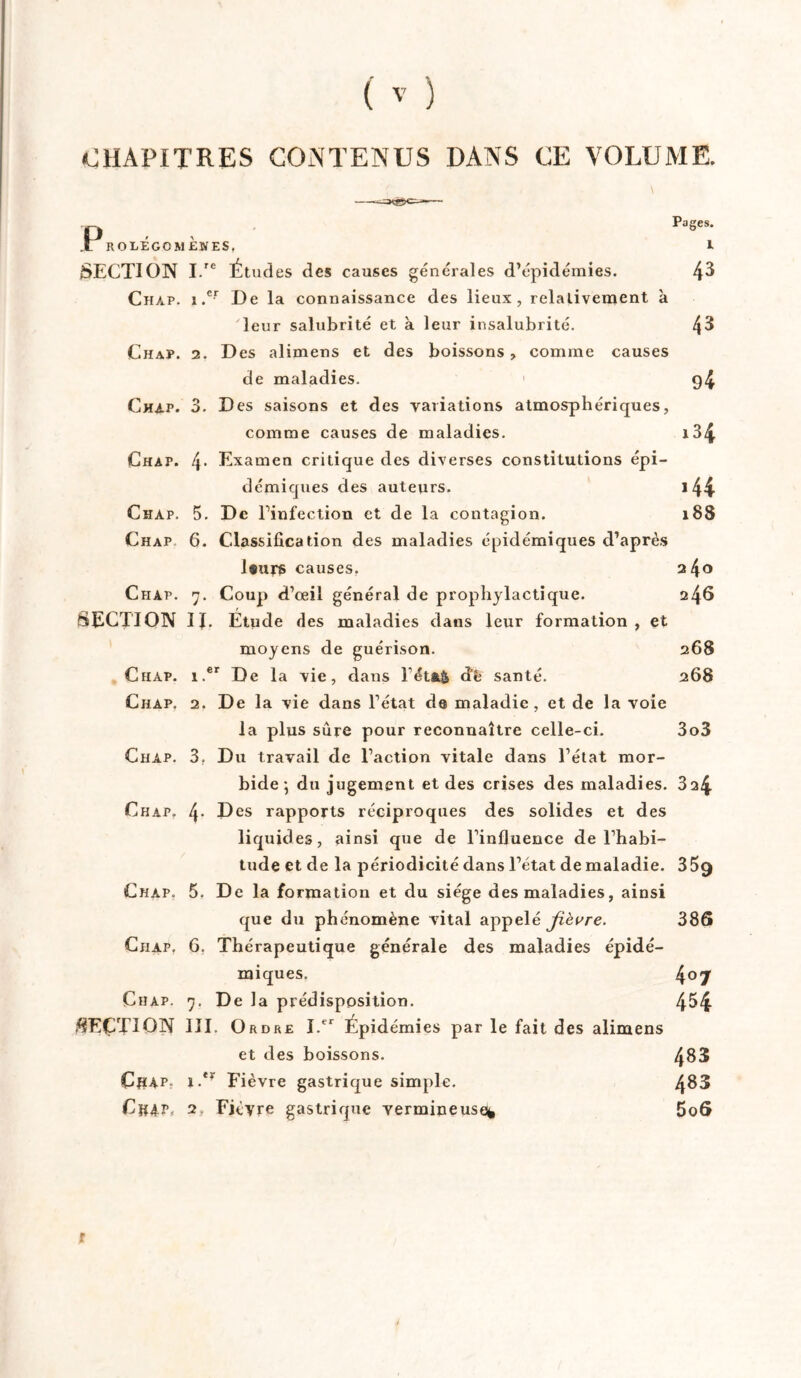 CHAPITRES CONTENUS DANS CE VOLUME. Pages. .L ROLÉGOM ÈNES, l SECTION I.re Études des causes générales d’épidémies. 4^ Chap. i.cr De la connaissance des lieux, relativement à leur salubrité et à leur insalubrité. 43 Chap. 2. Des alimens et des boissons, comme causes de maladies. 94 Chap. 3. Des saisons et des variations atmosphériques, comme causes de maladies. 134 Chap. l\. Examen critique des diverses constitutions épi- démiques des auteurs. 144 Chap. 5. De l’infection et de la contagion. 188 Chap 6. Classification des maladies épidémiques d’après l®urs causes. 240 Chap. 7. Coup d’œil général de prophylactique. 246 SECTION IJ. Etude des maladies dans leur formation, et moyens de guérison. 268 Chap. i.er De la vie, dans Féta& d*è santé. 268 Chap. 2. De la vie dans l’état d© maladie, et de la voie la plus sûre pour reconnaître celle-ci. 3o3 Chap. 3. Du travail de l’action vitale dans l’état mor- bide ; du jugement et des crises des maladies. 324 Chap. 4- Des rapports réciproques des solides et des liquides, ainsi que de l’influence de l’habi- tude et de la périodicité dans l’état de maladie. 359 Chap. 5. De la formation et du siège des maladies, ainsi que du phénomène vital appelé fièvre. 386 Chap. 6. Thérapeutique générale des maladies épidé- miques. 4°7 Chap. 7. De la prédisposition. 454 SECTION III. Ordre I.tr Épidémies par le fait des alimens et des boissons. 483 ClîAP. i.*r Fièvre gastrique simple. 4^3