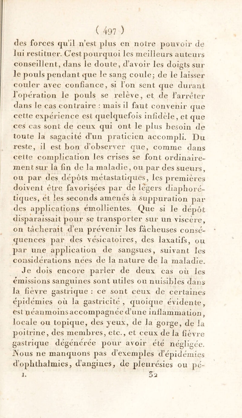 des fo rces qu’il n’est plus en notre pouvoir de lui restituer. C’est pourquoi les meilleurs auteurs conseillent, dans le doute, d’avoir les doigts sur le pouls pendant que le sang coule ; de le laisser couler avec confiance, si l’on sent que durant l’opération le pouls se relève, et de l’arrêter dans le cas contraire : mais il faut convenir que cette expérience est quelquefois infidèle, et que ces cas sont de ceux qui ont le plus besoin de toute la sagacité d’un praticien accompli. Du reste, il est bon d’observer que, comme dans cette complication les crises se font ordinaire- ment sur la fin de la maladie, ou par des sueurs, ou par des dépôts métastatiques, les premières doivent être favorisées par de légers diaphoré- tiques, ët les seconds amenés à suppuration par des applications émollientes. Que si le dépôt disparaissait pour se transporter sur un viscère, on tâcherait d’en prévenir les fâcheuses consé- quences par des vésicatoires, des laxatifs, ou par une application de sangsues, suivant les considérations nées de la nature de la maladie. Je dois encore parler de deux cas où les émissions sanguines sont utiles ou nuisibles dans la fièvre gastrique : ce sont ceux de certaines épidémies où la gastricité , quoique évidente, est néanmoins accompagnée d’une inflammation, locale ou topique, des yeux, de la gorge, de la poitrine, des membres, etc., et ceux de la fièvre gastrique dégénérée pour avoir été négligée. JNous ne manquons pas d’exemples d’épidémies d’ophthalmies, d’angines, de pleurésies ou pé- i. 52