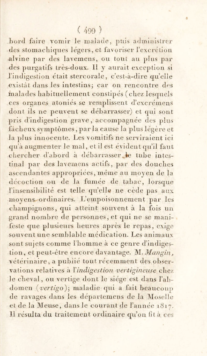 bord faire vomir le malade, puis administrer des stomachiques légers, et favoriser l’excrétion alvine par des lavemens, ou tout au plus par des purgatifs très-doux. Il y aurait exception si l’indigestion était stercorale, c’est-à-dire quelle existât dans les intestins; car on rencontre des malades habituellement constipés (chez lesquels ces organes atoniés se remplissent d’excrémens dont ils ne peuvent se débarrasser) et qui sont pris d’indigestion grave, accompagnée des plus fâcheux symptômes, par la cause la plus légère et la plus innocente. Les vomitifs ne serviraient ici qu’à augmenter le mal, et il est évident qu’il faut chercher d’abord à débarrasser^ tube intes- tinal par des lavemens actifs, par des douches ascendantes appropriées, même au moyen de la décoction ou de la fumée de tabac, lorsque finsensibilité est telle quelle ne cède pas aux moyens ordinaires. L empoisonnement par les champignons, qui atteint souvent à la fois un grand nombre de personnes, et qui ne se mani- feste que plusieurs heures après le repas, exige souvent une semblable médication. Les animaux sont sujets comme Ihomme à ce genre d’indiges- tion, et peut-être encore davantage. M. Mangin, vétérinaire, a publié tout récemment des obser- vations relatives à 1 indigestion vertigineuse chez le cheval, ou vertige dont le siège est dans l’ab- domen (vertigo); maladie qui a fait beaucoup de ravages dans les départemens de la Moselle et de la Meuse, dans le courant de l’année 1817. Il résulta du traitement ordinaire qu’on fit à ces