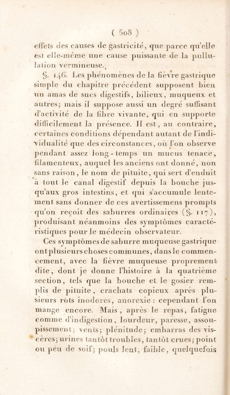 effets des causes de gastricité, que parce qu elle est elle-même une cause puissante de la pullu- lation vermineuse. t §. j 4G. Les phénomènes de la fièvre gastrique simple du chapitre précédent supposent bien un amas de sucs digestifs, bilieux, muqueux et autres* mais il suppose aussi un degré suffisant d’activité de la fibre vivante, qui en supporte difficilement la présence. Il est, au contraire, certaines conditions dépendant autant de l indi- vidual îté que des circonstances, où I on observe pendant assez long-temps un mucus tenace, filamenteux, auquel les anciens ont donné, non sans raison, le nom de pituite, qui sert d’enduit à tout le canal digestif depuis la bouche jus- qu’aux gros intestins, et qui s’accumule lente- ment sans donner de ces avertissemens prompts qu’on reçoit des saburres ordinaires (§. 117), produisant néanmoins des symptômes caracté- ristiques pour le médecin observateur. Ces symptômesde saburre muqueuse gastrique ont plusieurs choses communes, dans le commen- cement, avec la fièvre muqueuse proprement dite, dont je donne l’histoire a la quatrième section, tels que la bouche et le gosier rem- plis de pituite, crachats copieux après plu- sieurs rots inodores, anorexie : cependant l’on mange encore. Mais , après le repas, fatigue comme d’indigestion, lourdeur, paresse, assou- pissement; vents; plénitude; embarras des vis- % cères; urines tantôt troubles, tan tôt crues; point ou peu de soif* pouls lent, faible, quelquefois