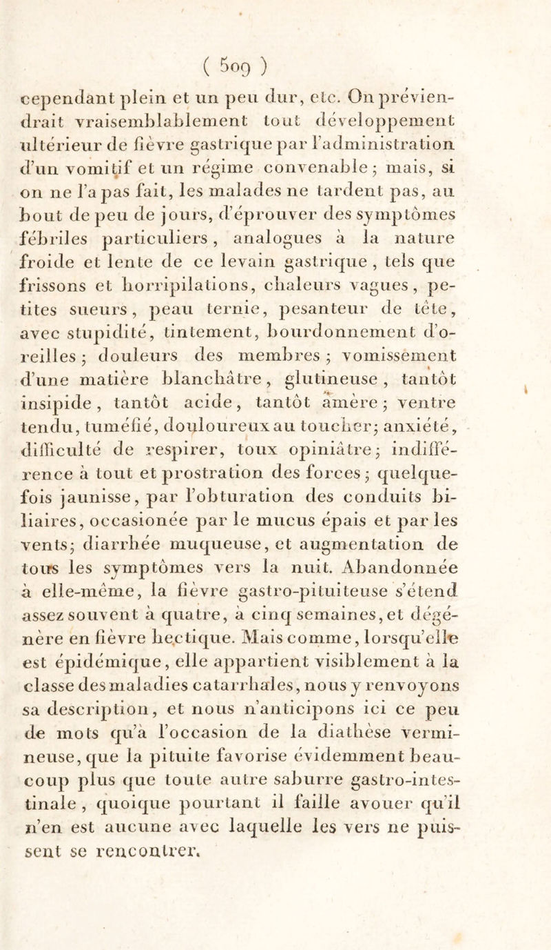 cependant plein et un peu dur, etc. On prévien- drait vraisemblablement tout développement ultérieur de fièvre gastrique par l’administration, d’un vomitif et un régime convenable; mais, si on ne fa pas fait, les malades ne tardent pas, au bout de peu de jours, d’éprouver des symptômes fébriles particuliers, analogues à la nature froide et lente de ce levain gastrique , tels que frissons et horripilations, chaleurs vagues, pe- tites sueurs, peau ternie, pesanteur de tète, avec stupidité, tintement, bourdonnement d’o- reilles ; douleurs des membres ; vomissement d’une matière blanchâtre, glutineuse , tantôt insipide, tantôt acide, tantôt amère; ventre tendu, tuméfié, douloureux au toucher; anxiété, difficulté de respirer, toux opiniâtre; indiffé- rence à tout et prostration des forces; quelque- fois jaunisse, par l’obturation des conduits bi- liaires, occasionée par le mucus épais et par les vents; diarrhée muqueuse, et augmentation de tous les symptômes vers la nuit. Abandonnée à elle-même, la fièvre gastro-pituiteuse s’étend assez souvent à quatre, à cinq semaines, et dégé- nère en fièvre hectique. Mais comme, lorsqu’elle est épidémique, elle appartient visiblement à la classe des maladies catarrhales, nous y renvoyons sa description, et nous n’anticipons ici ce peu de mots qu’a l’occasion de la diathèse vermi- neuse, que la pituite favorise évidemment beau- coup plus que toute autre saburre gastro-intes- tinale , quoique pourtant il faille avouer qu’il n’en est aucune avec laquelle les vers ne puis- sent se rencontrer.