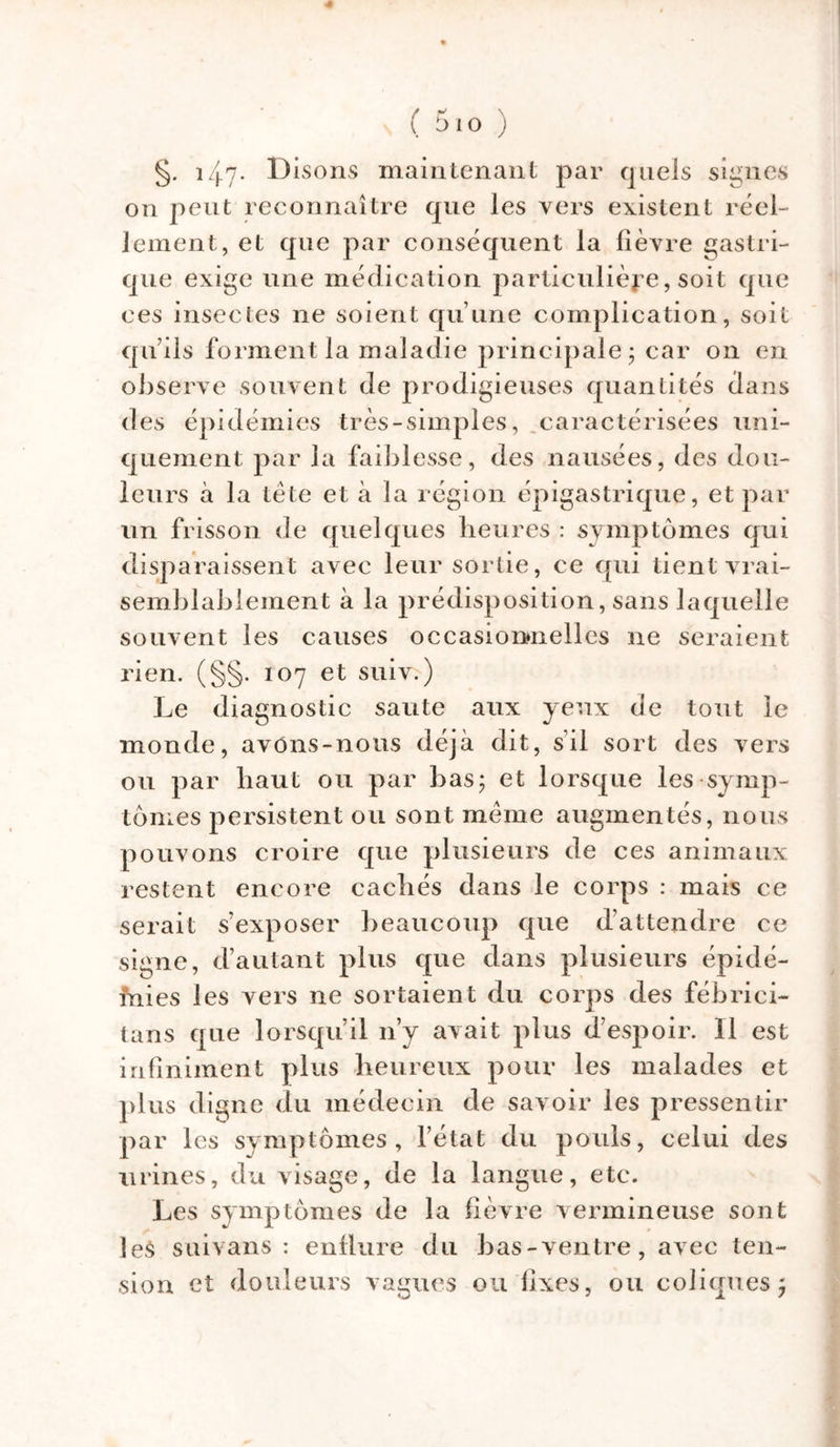 4 ( 5io ) §. 14-7- l^sons maintenant par quels signes on peut reconnaître que les vers existent réel- lement, et que par conséquent la lièvre gastri- que exige une médication particulière, soit que ces insectes ne soient qu’une complication, soit qu’ils forment la maladie principale; car on en observe souvent de prodigieuses quantités dans des épidémies très-simples, caractérisées uni- quement par la faiblesse, des nausées, des dou- leurs à la tête et à la région épigastrique, et par un frisson de quelques heures : symptômes qui disparaissent avec leur sortie, ce qui tient vrai- semblablement à la prédisposition, sans laquelle souvent les causes occasionnelles ne seraient rien. (§§. 107 et suiv.) Le diagnostic saute aux yeux de tout le monde, avons-nous déjà dit, s’il sort des vers ou par haut ou par bas; et lorsque les symp- tômes persistent ou sont même augmentés, nous pouvons croire que plusieurs de ces animaux restent encore cachés dans le corps : mais ce serait s’exposer beaucoup que d’attendre ce signe, d’autant plus que dans plusieurs épidé- mies les vers ne sortaient du corps des fébrici- tans que lorsqu’il n’y avait plus d’espoir. Il est infiniment plus heureux pour les malades et plus digne du médecin de savoir les pressentir par les symptômes, l’état du pouls, celui des urines, du visage, de la langue, etc. Les symptômes de la fièvre vermineuse sont les suivans : enflure du bas-ventre, avec ten- sion et douleurs vagues ou lixes, ou coliques;