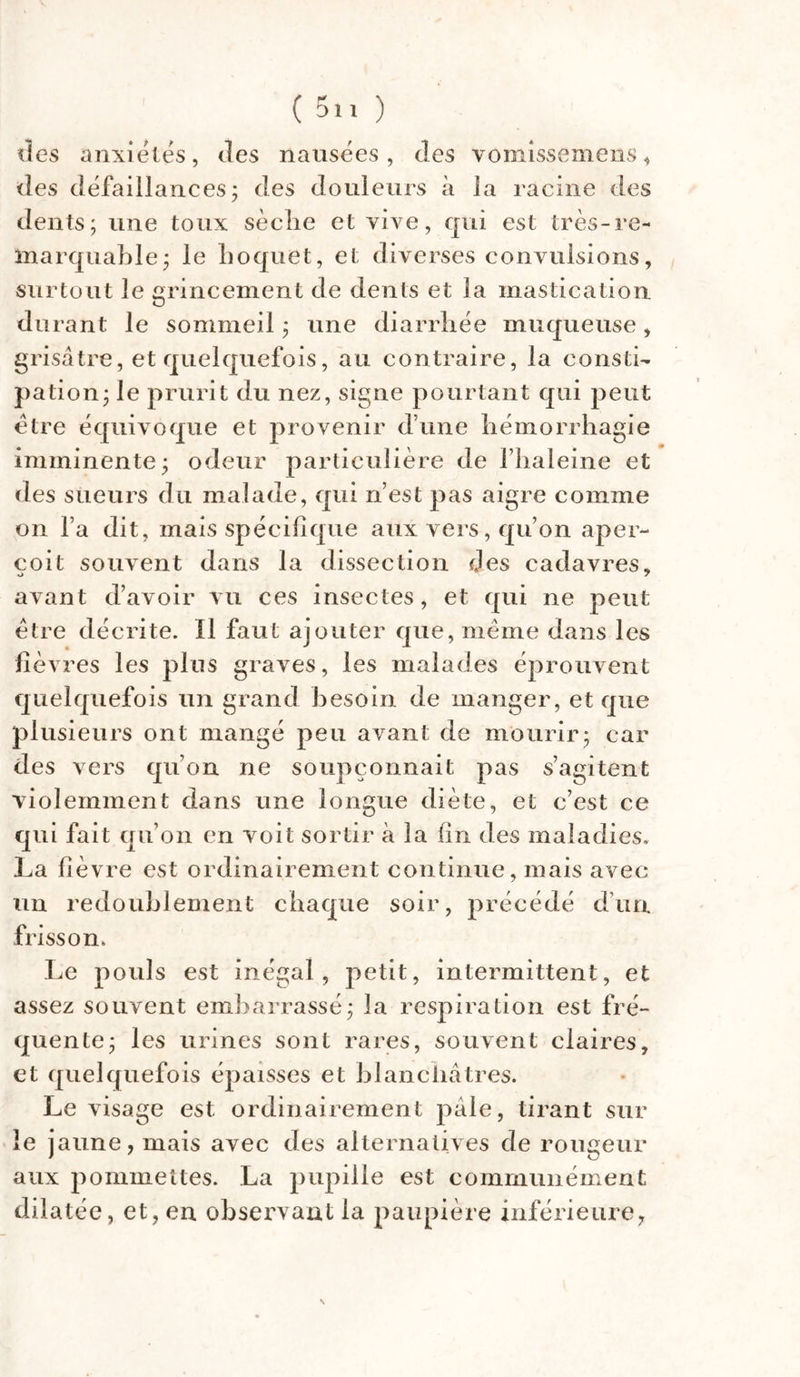 des anxiétés, des nausées, des vomissemens, des défaillances; des douleurs à la racine des dents; une toux sèclie et vive, qui est très-re- marquable; le Loquet, et diverses convulsions, surtout le grincement de dents et la mastication du rant le sommeil ; une diarrhée muqueuse, grisâtre, et quelquefois, au contraire, la consti- pation; le prurit du nez, signe pourtant qui peut être équivoque et provenir dune hémorrhagie imminente; odeur particulière de fhaleme et des sueurs du malade, qui n’est pas aigre comme on l’a dit, mais spécifique aux vers, qu’on aper- çoit souvent dans la dissection des cadavres, avant d’avoir vu ces insectes, et qui ne peut être décrite. Il faut ajouter que, même dans les fièvres les plus graves, les malades éprouvent quelquefois un grand besoin de manger, et que plusieurs ont mangé peu avant de mourir; car des vers qu’on ne soupçonnait pas s’agitent violemment dans une longue diète, et c’est ce qui fait qu’on en voit sortir à la fin des maladies. La fièvre est ordinairement continue, mais avec un redoublement chaque soir, précédé d’un frisson. Le pouls est inégal, petit, intermittent, et assez souvent embarrassé; la respiration est fré- quente; les urines sont rares, souvent claires, et quelquefois épaisses et blanchâtres. Le visage est ordinairement pâle, tirant sur le jaune, mais avec des alternatives de rougeur aux pommettes. La pupille est communément dilatée, et, en observant la paupière inférieure,