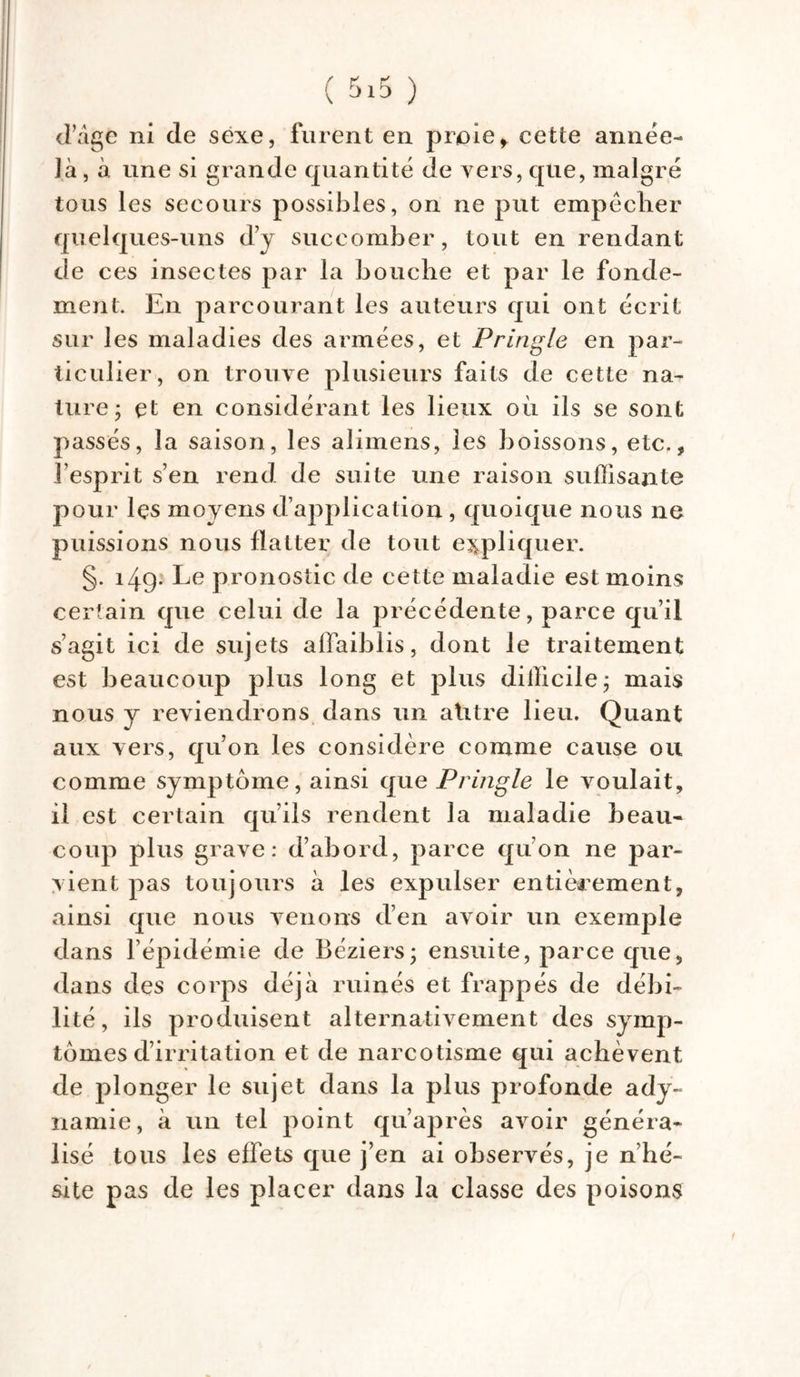d’âge ni de sexe, furent en proief cette année- ]à, à une si grande quantité de vers, que, malgré tous les secours possibles, on ne put empêcher quelques-uns d’y succomber, tout en rendant de ces insectes par la bouche et par le fonde- ment. En parcourant les auteurs qui ont écrit sur les maladies des armées, et Pringle en par- ticulier, on trouve plusieurs faits de cette na- ture- et en considérant les lieux où ils se sont passés, la saison, les aiimens, les boissons, etc., l’esprit s’en rend de suite une raison suffisante pour lçs moyens d’application , quoique nous ne puissions nous flatter de tout expliquer. §. 149- Le pronostic de cette maladie est moins certain que celui de la précédente, parce qu’il s’agit ici de sujets affaiblis, dont le traitement est beaucoup plus long et plus difficile; mais nous y reviendrons dans un a titre lieu. Quant aux vers, qu’on les considère comme cause ou comme symptôme, ainsi que Pringle le voulait, il est certain qu’ils rendent la maladie beau- coup plus grave: d’abord, parce qu’on ne par- vient pas toujours à les expulser entièrement, ainsi que nous venons d’en avoir un exemple dans l’épidémie de Béziers; ensuite, parce que, dans des corps déjà ruinés et frappés de débi- lité, ils produisent alternativement des symp- tômes d’irritation et de narcotisme qui achèvent de plonger le sujet dans la plus profonde ady- namie, à un tel point qu’après avoir généra- lisé tous les effets que j’en ai observés, je n’hé- site pas de les placer dans la classe des poisons