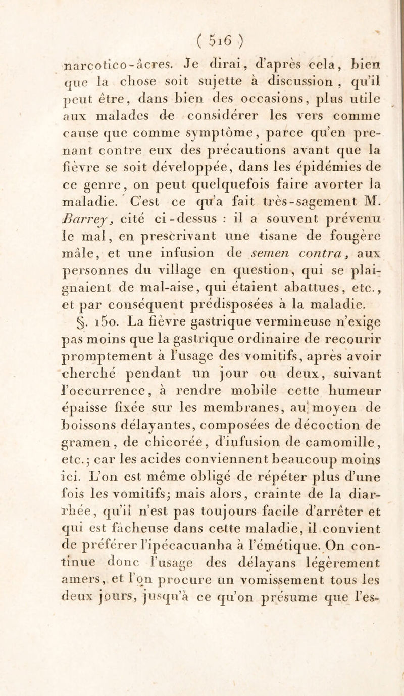 narcotico-âcres. Je dirai, d’après cela, bien que la chose soit sujette à discussion , qu’il peut être, dans bien des occasions, plus utile aux malades de considérer les vers comme cause que comme symptôme, parce qu’en pre- nant contre eux des précautions avant que la fièvre se soit développée, dans les épidémies de ce genre, on peut quelquefois faire avorter la maladie. C’est ce qu’a fait très-sagement M. Barrey 3 cité ci-dessus : il a souvent prévenu le mal, en prescrivant une tisane de fougère mâle, et une infusion de semen contra3 aux personnes du village en question, qui se plai- gnaient de mal-aise, qui étaient abattues, etc., et par conséquent prédisposées à la maladie. §. i5o. La fièvre gastrique vermineuse n’exige pas moins que la gastrique ordinaire de recourir promptement à l’usage des vomitifs, après avoir cherché pendant un jour ou deux, suivant l’occurrence, à rendre mobile cette humeur épaisse fixée sur les membranes, au' moyen de boissons délayantes, composées de décoction de gramen, de chicorée, d’infusion de camomille, etc. 5 car les acides conviennent beaucoup moins ici. L’on est même obligé de répéter plus d’une fois les vomitifsj mais alors, crainte de la diar- rhée, qu’il n’est pas toujours facile d’arrêter et qui est fâcheuse dans cette maladie, il convient de préférer l’ipécacuanha à l’émétique. On con- tinue donc l’usage des délayans légèrement amers, et I on procure un vomissement tous les deux jours, jusqu’à ce qu’on présume que l’es-