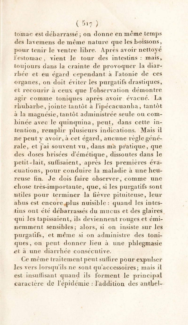 tomac est débarrassé; on donne en meme temps des lavemens de meme nature que les boissons, pour tenir le ventre libre. Après avoir nettoye i estomac , vient le tour des intestins : mais, toujours dans la crainte de provoquer la diar- rhée et eu égard cependant à l’atonie de ces organes, on doit éviter les purgatifs drastiques, et recourir à ceux que l’observation démontre agir comme toniques après avoir évacué. La rhubarbe, jointe tantôt à l’ipécacuanlia, tantôt à la magnésie, tantôt administrée seule ou com- binée avec le quinquina, peut, dans cette in- tention, remplir plusieurs indications. Mais il ne peut y avoir, à cet égard, aucune règle géné- rale, et j’ai souvent vu, dans ma pratique, que des doses brisées d’émétique, dissoutes dans le petit-lait, suffisaient, après les premières éva- cuations, pour conduire la maladie à une heu- reuse lin. Je dois faire observer, comme une ch ose très-importante, que, si les purgatifs sont utiles pour terminer la fièvre pituiteuse, leur abus est encore plus nuisible : quand les intes- tins ont été débarrassés du mucus et des glaires qui les tapissaient, ils deviennent rouges et émi- nemment sensibles; alors, si on insiste sur les purgatifs, et meme si on administre des toni- ques , on peut donner lieu à une phlegmasie et à une diarrhée consécutive. Ce meme traitement peut suffire pour expulser les vers lorsqu’ils ne sont qu’accessoires; mais il est insuffisant quand ils forment le principal caractère de l’épidémie : l’addition des antbel-