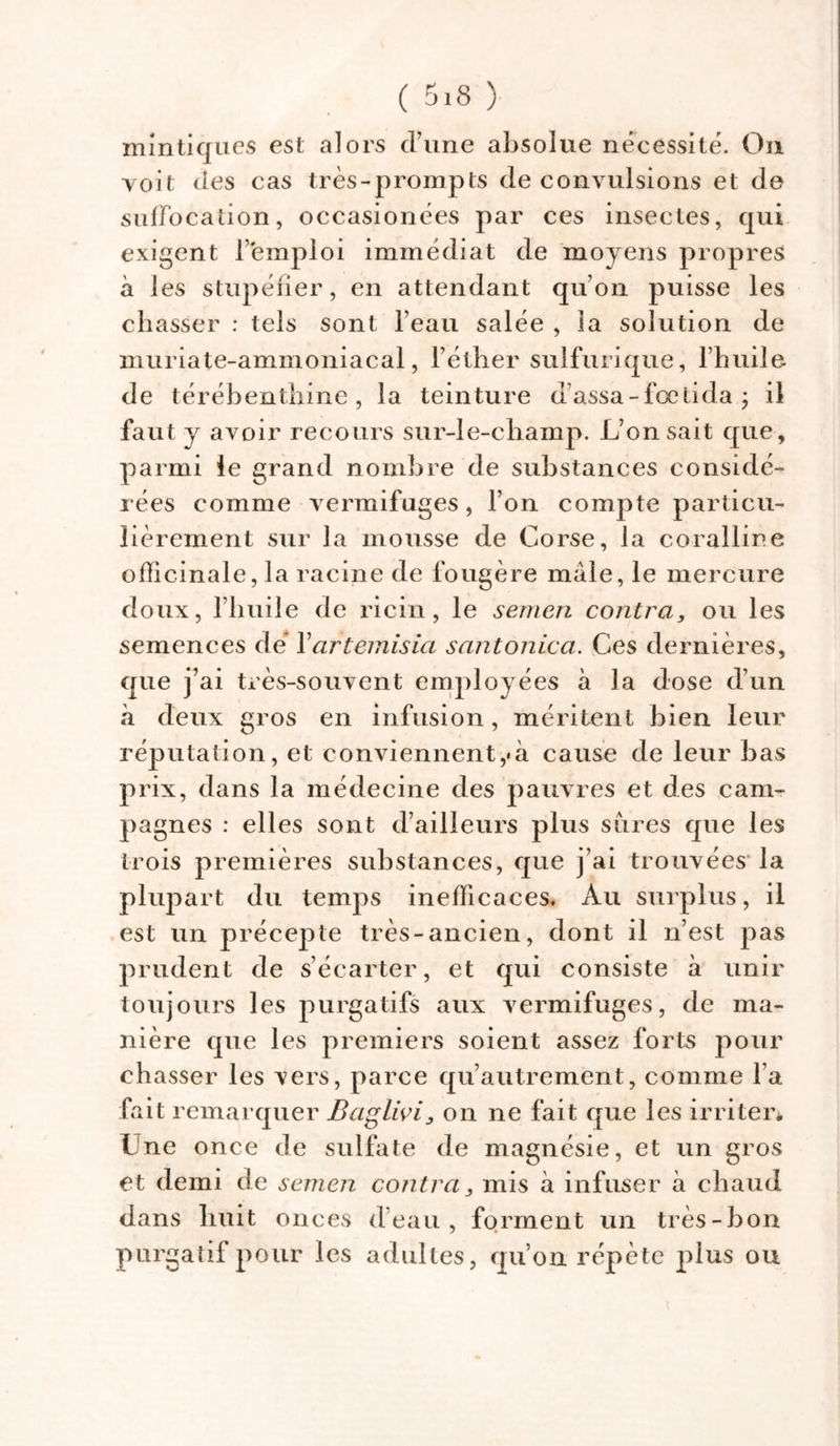 mintiques est alors d’une absolue nécessité. On voit des cas très-prompts de convulsions et de suffocation, occasionées par ces insectes, qui exigent l'emploi immédiat de moyens propres à les stupéfier, en attendant qu’on puisse les chasser : tels sont l’eau salée , la solution de muriate-ammoniacal, l’éther sulfurique, l’huile de térébenthine, la teinture d’assa-fœtida ; il faut y avoir recours sur-le-champ. L’on sait que, parmi le grand nombre de substances considé- rées comme vermifuges, l’on compte particu- lièrement sur la mousse de Corse, la coralline officinale, la racine de fougère mâle, le mercure doux, l’huile de ricin, le sernen contra, ou les semences de Yartemisia santonica. Ces dernières, que j’ai très-souvent employées à la dose d’un à deux gros en infusion, méritent bien leur réputation, et eonviennent,«à cause de leur bas prix, dans la médecine des pauvres et des cam- pagnes : elles sont d’ailleurs plus sures que les trois premières substances, que j’ai trouvées la plupart du temps inefficaces. Au surplus, il est un précepte très-ancien, dont il n’est pas prudent de s’écarter, et qui consiste à unir toujours les purgatifs aux vermifuges, de ma- nière que les premiers soient assez forts pour chasser les vers, parce qu’autrement, comme l’a fait remarquer Baglivi, on ne fait que les irriter* Une once de sulfate de magnésie, et un gros et demi de semen contra, mis à infuser à chaud dans huit onces d’eau, forment un très-bon purgatif pour les adultes, qu’on répète plus ou