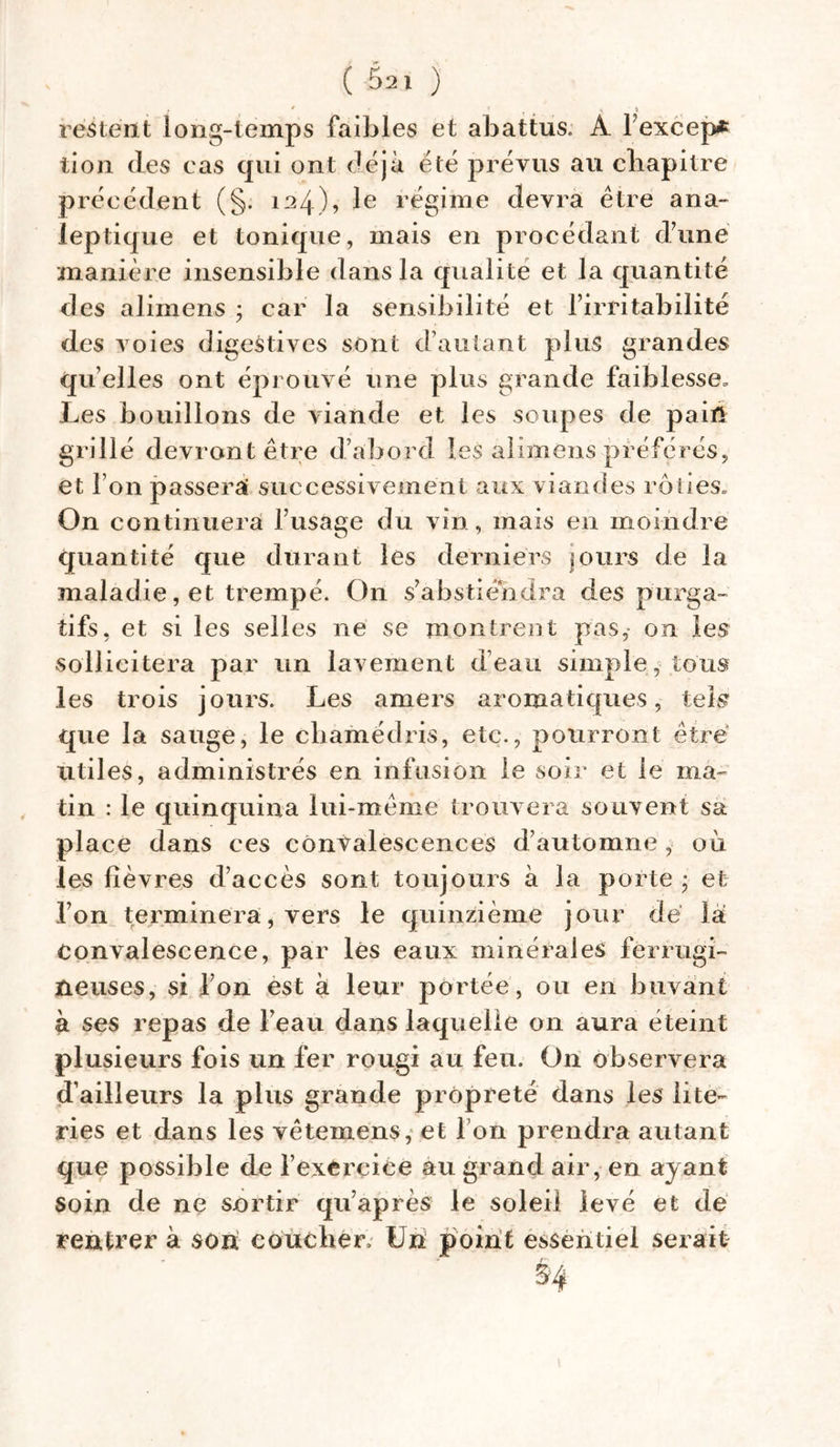 • 0 . ' * î restent long-temps faibles et abattus. A lexeep* tion des cas qui ont déjà été prévus au chapitre précédent (§. 124), le régime devra être ana- leptique et tonique, mais en procédant dune manière insensible dans la qualité et la quantité des aliinens ; car la sensibilité et l’irritabilité des voies digestives sont d’autant plus grandes quelles ont éprouvé une plus grande faiblesse. Les bouillons de viande et les soupes de pain grillé devront être d’abord les alimens préférés, et l’on passerai successivement aux viandes rôties. On continuera l’usage du vin, mais en moindre quantité que durant les derniers jours de la maladie, et trempé. On s’abstiendra des purga- tifs, et si les selles ne se montrent pas, on les sollicitera par un lavement d’eau simple, tous les trois jours. Les amers aromatiques, tels que la sauge, le chamédris, etc., pourront être utiles, administrés en infusion le soir et le ma- tin : le quinquina lui-même trouvera souvent sa place dans ces convalescences d’automne, où les fièvres d’accès sont toujours à la porte ; et l’on terminera, vers le quinzième jour de là convalescence, par lés eaux minérales ferrugi- neuses, si l’on est à leur portée, ou en buvant à ses repas de l’eau dans laquelle on aura éteint plusieurs fois un fer rougi au feu. On observera d’ailleurs la plus grande propreté dans les lite- ries et dans les vêtemens, et I on prendra autant que possible de l’exèrçice au grand air, en ayant soin de ne sortir qu’après le soleil levé et de rentrer à son coucher. Un point essentiel serait