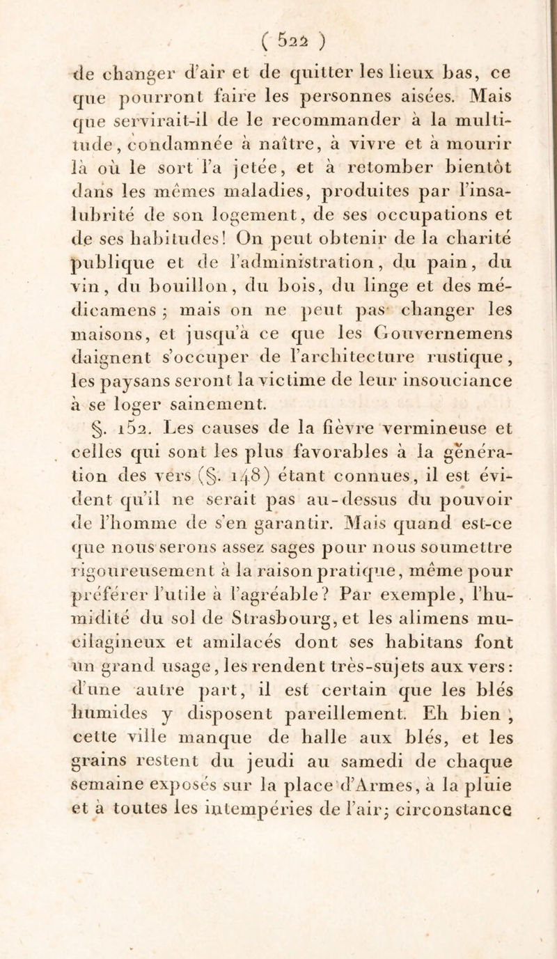 ( 5^2 ) de changer d’air et de quitter les lieux bas, ce que pourront faire les personnes aisées. Mais que servirait-il de le recommander à la multi- tude , condamnée à naître, à vivre et à mourir là où le sort fa jetée, et à retomber bientôt dans les memes maladies, produites par l’insa- lubrité de son logement, de ses occupations et de ses habitudes! On peut obtenir de la charité publique et de l’administration, du pain, du vin, du bouillon, du bois, du linge et des mé- dicamens ; mais on ne peut pas changer les maisons, et jusqu’à ce que les Gouvernemens daignent s’occuper de l’architecture rustique , les paysans seront la victime de leur insouciance à se loger sainement. §. i5a. Les causes de la fièvre vermineuse et celles qui sont les plus favorables à la généra- tion des vers (§. 148) étant connues, il est évi- dent qu’il ne serait pas au-dessus du pouvoir de l’homme de s’en garantir. Mais quand est-ce que nous serons assez sages pour nous soumettre rigoureusement à la raison pratique, même pour préférer futile à l’agréable? Par exemple, l’hu- midité du sol de Strasbourg, et les alimens mu- cilagineux et amilacés dont ses habitans font un grand usage, les rendent très-sujets aux vers : dune autre part, il est certain que les blés humides y disposent pareillement. Eh bien cette ville manque de halle aux blés, et les grains restent du jeudi au samedi de chaque semaine exposés sur la place d’Armes, a la pluie et a toutes les intempéries de Pair * circonstance