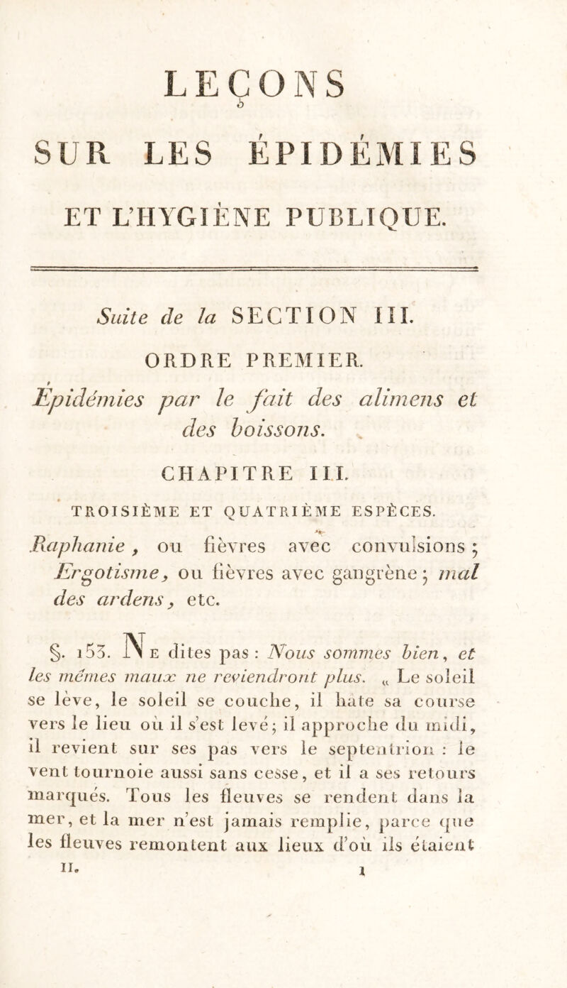 LEÇONS h SUR LES ÉPIDÉMIES ET L'HYGIÈNE PUBLIQUE. Suite de la SECTION III. ORDRE PREMIER. f Epidémies par le fait des alimens et des boissons. CHAPITRE I IL TROISIÈME ET QUATRIÈME ESPÈCES. •*«r Raphanie, ou fièvres avec convulsions ; Ergotisme, ou fièvres avec gangrène} mal des ardens y etc. §. 153. ]Ni e dites pas: Nous sommes bien, et les memes mauoc ne reviendront plus. u Le soleil se lève, le soleil se couche, il hâte sa course vers le lieu ou il s’est levé; il approche du midi, il revient sur ses pas vers le septentrion : le vent tournoie aussi sans cesse, et il a ses retours marqués. Tous les fleuves se rendent dans la mer, et la mer n’est jamais remplie, parce (pie les fleuves remontent aux lieux d’où ils étaient