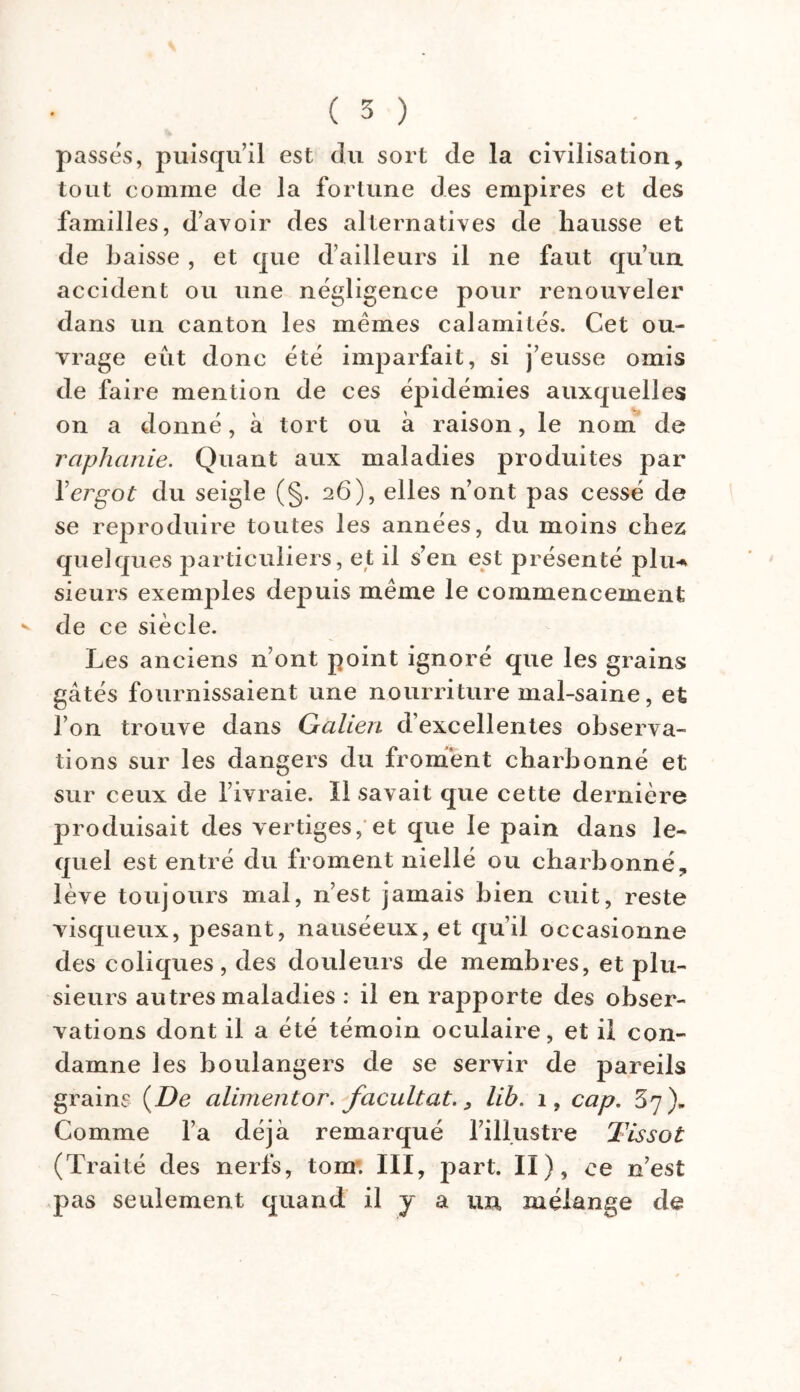 passés, puisqu’il est du sort de la civilisation, tout comme de la fortune des empires et des familles, d’avoir des alternatives de hausse et de baisse , et que d’ailleurs il ne faut qu’un accident ou une négligence pour renouveler dans un canton les mêmes calamités. Cet ou- vrage eut donc été imparfait, si j’eusse omis de faire mention de ces épidémies auxquelles on a donné, à tort ou à raison, le nom de raphanie. Quant aux maladies produites par Y ergot du seigle (§. 26), elles n’ont pas cessé de se reproduire toutes les années, du moins chez: quelques particuliers, et il s’en est présenté plu-* sieurs exemples depuis même le commencement * de ce siècle. Les anciens n’ont point ignoré que les grains gâtés fournissaient une nourriture mal-saine, et l’on trouve dans Galien d’excellentes observa- tions sur les dangers du froment charbonné et sur ceux de l’ivraie. Il savait que cette dernière produisait des vertiges, et que le pain dans le- quel est entré du froment niellé ou charbonné, lève toujours mal, n’est jamais bien cuit, reste visqueux, pesant, nauséeux, et qu’il occasionne des coliques, des douleurs de membres, et plu- sieurs autres maladies : il en rapporte des obser- vations dont il a été témoin oculaire, et il con- damne les boulangers de se servir de pareils grains {De aliment or. facultat., lib. 1, cap. 37). Comme l’a déjà remarqué l’illustre Tissot (Traité des nerfs, tom. III, part. II), ce n’est pas seulement quand il y a un mélange de /