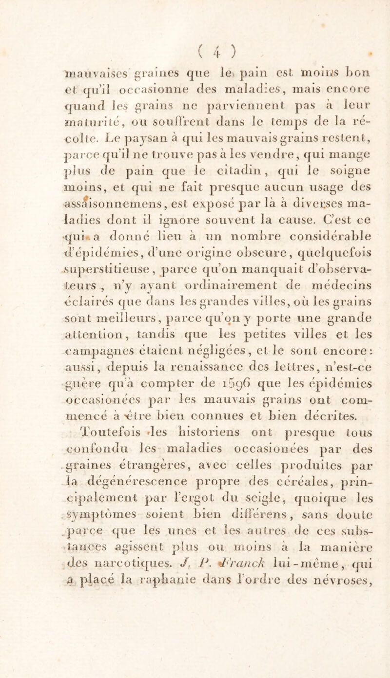 mauvaises graines que le pain est moins bon et qu’il occasionne des maladies, mais encore quand les grains 11e parviennent pas à leur maturité, ou souffrent dans le temps de la ré- colte. Le paysan à qui les mauvais grains restent, parce qu'il ne trouve pas à les vendre, qui mange plus de pain que le citadin, qui le soigne moins, et qui ne fait presque aucun usage des assâisonnemens, est exposé par là à diverses ma- ladies dont il ignore souvent la cause. C’est ce qui a donné lieu à un nombre considérable d’épidémies, d’une origine obscure, quelquefois .superstitieuse, parce qu’on manquait d’observa- teurs , n’y ayant ordinairement de médecins éclairés que dans les grandes villes, où les grains sont meilleurs, parce qu’on y porte une grande attention, tandis que les petites villes et les campagnes étaient négligées, et le sont encore: aussi, depuis la renaissance des lettres, n’est-ce guère qua compter de i5q6 que les épidémies occasionées par les mauvais grains ont com- mencé à 'être bien connues et bien décrites. Toutefois des historiens ont presque tous confondu les maladies occasionées par des .graines étrangères, avec celles produites par la dégénérescence propre des céréales, prin- cipalement par l’ergot du seigle, quoique les symptômes soient bien différens, sans doute parce que les unes et les autres de ces subs- tances agissent plus ou moins à la manière des narcotiques. J. P. tFranck lui-meme, qui a placé la repliante dans l’ordre des névroses,