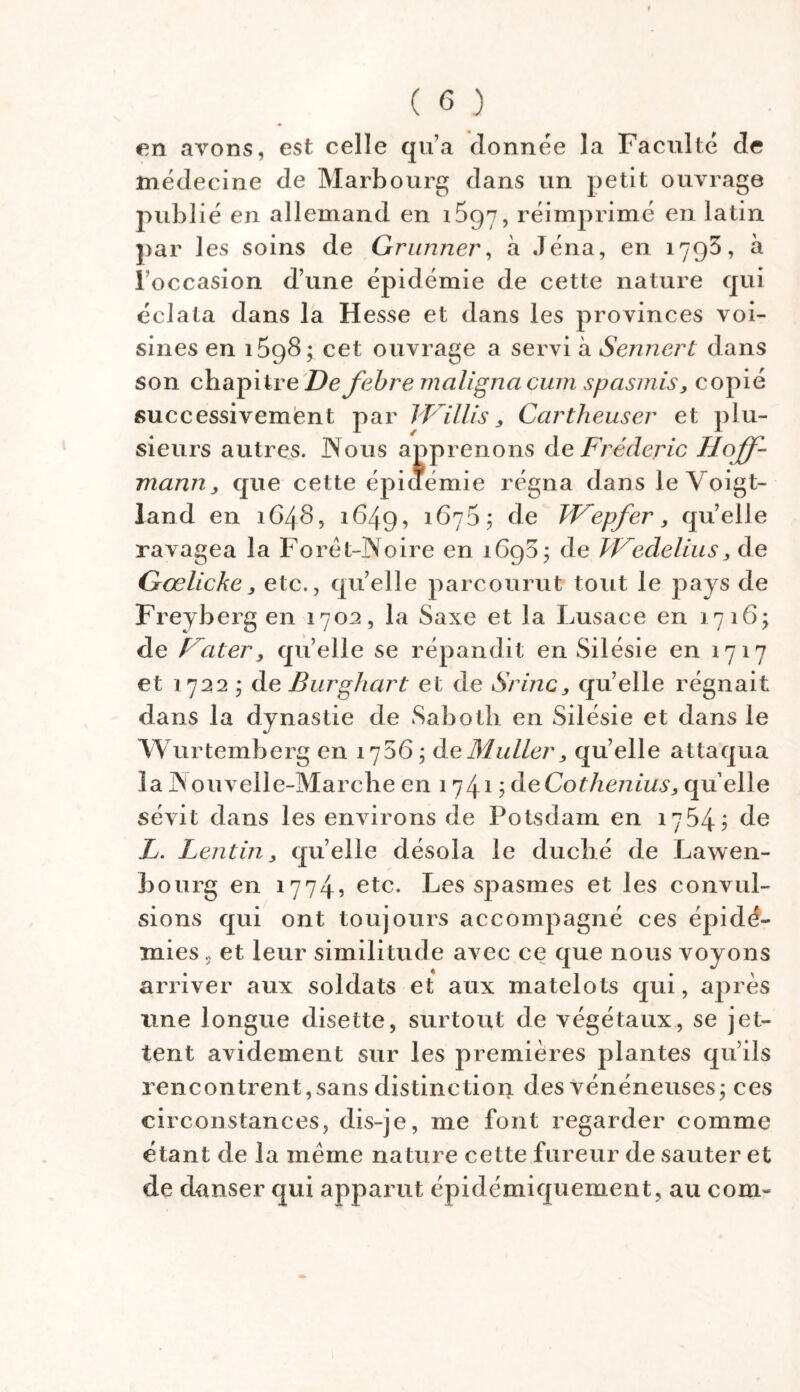 en avons, est celle qu’a donnée la Faculté de médecine de Marbourg dans un petit ouvrage publié en allemand en 1697, réimprimé en latin par les soins de Grunner, à Jéna, en 1795, à l'occasion d’une épidémie de cette nature qui éclata dans la Hesse et dans les provinces voi- sines en i5g8; cet ouvrage a servi à Sennert dans son chapitre Defebre maligna cum spasmis, copié successivement par IKillis, Cartheuser et plu- sieurs autres. Nous apprenons de Frédéric Hoff- mann, que cette épidémie régna dans le Voigt- land en 1648, 1649, 167$; de Wepfer, qu’elle ravagea la Foret-Noire en 1698; de Wedelius, de Gœlicke, etc., quelle parcourut tout le pays de Freyberg en 170a, la Saxe et la Lusace en 1716; de Hâter, qu’elle se répandit en Silésie en 1717 et 1722 ; de Burghart et de Srinc, qu’elle régnait dans la dynastie de Sabotb en Silésie et dans le Wurtemberg en 1756; de Muller, qu’elle attaqua la N ouvelle-Marche en 1741 ; deCothenius, qu elle sévit dans les environs de Fotsdam en 1754? de L. Lentin, quelle désola le duché de Lawen- bourg en 1774? etc. Les spasmes et les convul- sions qui ont toujours accompagné ces épi dé- mies s et leur similitude avec ce que nous voyons arriver aux soldats et aux matelots qui, après une longue disette, surtout de végétaux, se jet- tent avidement sur les premières plantes qu’ils rencontrent,sans distinction des vénéneuses; ces circonstances, dis-je, me font regarder comme étant de la même nature cette fureur de sauter et de danser qui apparut épidémiquement, au corn-