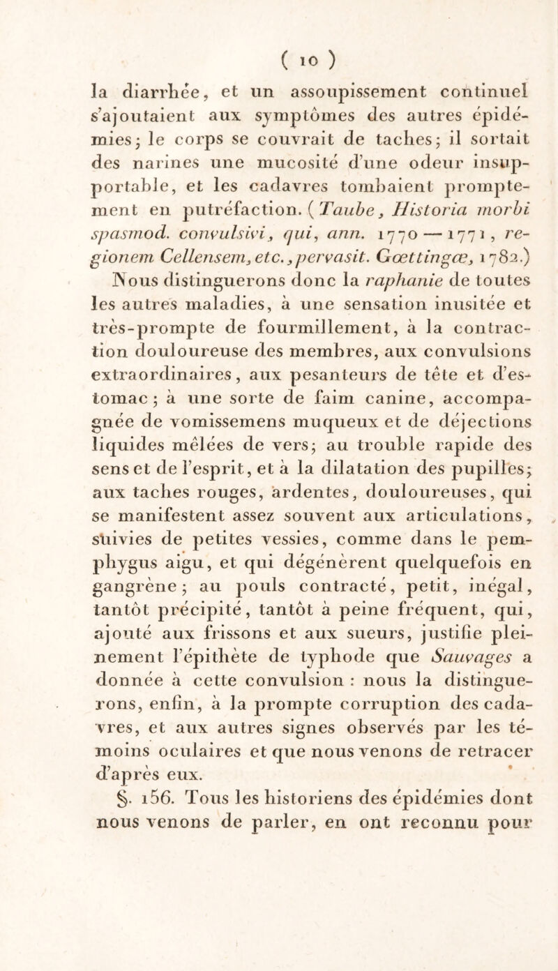 la diarrhée, et un assoupissement continuel s’ajoutaient aux symptômes des autres épidé- mies; le corps se couvrait de taches; il sortait des narines une mucosité d une odeur insup- portable, et les cadavres tombaient prompte- ment en putréfaction. ( Taube, Historia moi'bi spasmod. convulsivi, qui, ann. 1770 — 1771, /’£- gionem Cellensem3etc.,pcrvasit. Gœttingœ, 1782.) Nous distinguerons donc la raphanie de toutes les autres maladies, à une sensation inusitée et très-prompte de fourmillement, à la contrac- tion douloureuse des membres, aux convulsions extraordinaires, aux pesanteurs de tête et d’es- tomac; à une sorte de faim canine, accompa- gnée de vomissemens muqueux et de déjections liquides mêlées de vers; au trouble rapide des sens et de l’esprit, et à la dilatation des pupilles; aux taches rouges, ardentes, douloureuses, qui se manifestent assez souvent aux articulations, suivies de petites vessies, comme dans le pem- phygus aigu, et qui dégénèrent quelquefois en gangrène; au pouls contracté, petit, inégal, tantôt précipité, tantôt à peine fréquent, qui, ajouté aux frissons et aux sueurs, justifie plei- nement l’épithète de typhode que Sauvages a donnée à cette convulsion : nous la distingue- rons, enfin, à la prompte corruption des cada- vres, et aux autres signes observés par les té- moins oculaires et que nous venons de retracer d’après eux. §. i56. Tous les historiens des épidémies dont nous venons de parler, en ont reconnu pour