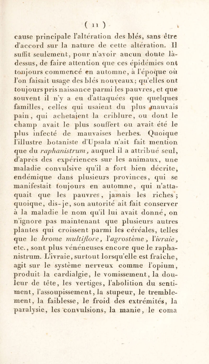 ( 11 ) cause principale l’altération des blés, sans être d’accord sur la nature de cette altération. Il suffit seulement, pour n’avoir aucun doute là- dessus, de faire attention que ces épidémies ont toujours commencé en automne, à l’époque où l’on faisait usage des blés nouveaux; qu’elles ont toujours pris naissance parmi les pauvres, et que souvent il n’y a eu d’attaquées qiie quelques familles, celles nui usaient du plus mauvais pain, qui achetaient la criblure, ou dont le champ avait le plus souffert ou avait été le plus infecté de mauvaises herbes. Quoique l’illustre botaniste d’Upsala n’ait fait mention que du raphanistrum, auquel il a attribué seul, d’après des expériences sur les animaux, une maladie convulsive qu’il a fort bien décrite, endémique dans plusieurs provinces, qui se manifestait toujours en automne, qui n’atta- quait que les pauvres, jamais les riches ; quoique, dis-je, son autorité ait fait conserver à la maladie le nom qu’il lui avait donné, on n’ignore pas maintenant que plusieurs autres plantes qui croissent parmi les céréales, telles que le brome multijlore, Yagrostème, Y ivraie, etc,, sont plus vénéneuses encore que le rapha- nistrum. L’ivraie, surtout lorsqu’elle est fraîche, agit sur le système nerveux comme l’opium, produit la cardialgie, le vomissement, la dou- leur de tête, les vertiges, l’abolition du senti- ment, l’assoupissement, la stupeur, le tremble- ment, la faiblesse, le froid des extrémités, la paralysie, les convulsions, la manie, le coma