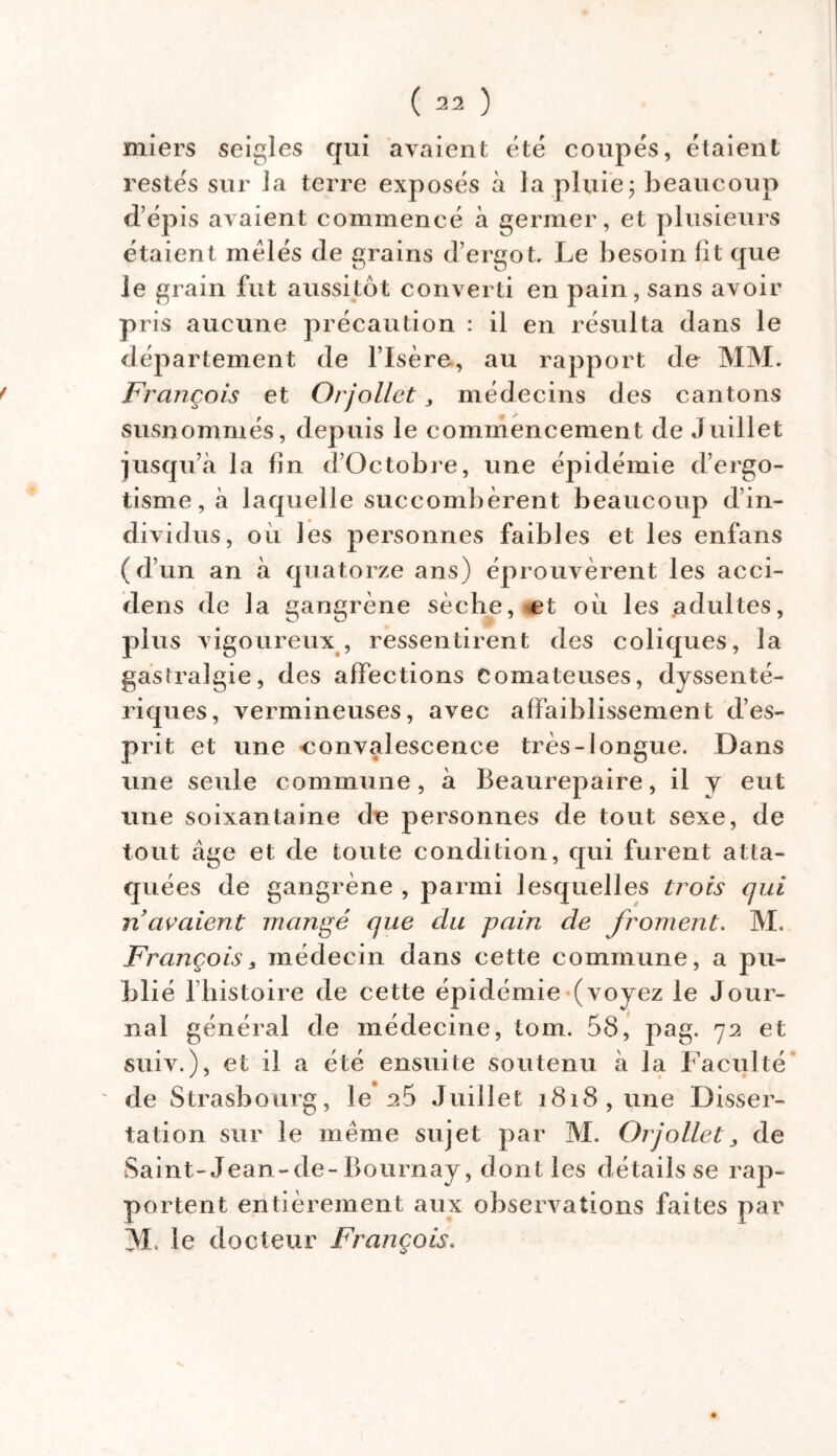 miers seigles qui avaient été coupés, étaient restés sur la terre exposés à la pluie; beaucoup d’épis avaient commencé à germer, et plusieurs étaient mêlés de grains d’ergot. Le besoin lit que le grain fut aussitôt converti en pain, sans avoir pris aucune précaution : il en résulta dans le département de l’Isère, au rapport de MM. f François et Orjollet, médecins des cantons susnommés, depuis le commencement de Juillet jusqu’à la lin d’Octobre, une épidémie d’ergo- tisme, à laquelle succombèrent beaucoup d’in- dividus, où les personnes faibles et les enfans (d’un an à quatorze ans) éprouvèrent les acci- dens de la gangrène sèche, et où les adultes, plus vigoureux, ressentirent des coliques, la gastralgie, des affections Comateuses, dyssenté- riques, vermineuses, avec affaiblissement d’es- prit et une -convalescence très-longue. Dans une seule commune, à Beaurepaire, il y eut une soixantaine de personnes de tout sexe, de tout âge et de toute condition, qui furent atta- quées de gangrène , parmi lesquelles trois qui n avaient mangé que du pain de froment. M. François, médecin dans cette commune, a pu- blié l’histoire de cette épidémie (voyez le Jour- nal général de médecine, tom. 58, pag. 72 et suiv.), et il a été ensuite soutenu à la Faculté de Strasbourg, le 25 Juillet i8i8,une Disser- tation sur le même sujet par M. Orjollet 3 de Saint-Jean-de-Bournay, dont les détails se rap- portent entièrement aux observations faites par M le docteur François.