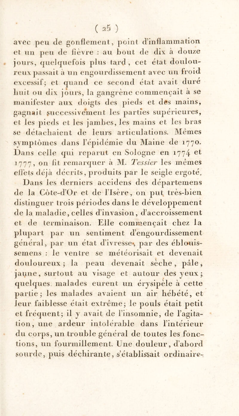 N avec peu de gonflement, point d’inflammation et un peu de lièvre : au bout de dix à douze jours, quelquefois plus tard, cet état doulou- reux passait à un engourdissement avec un froid excessif; et quand ce second état avait dure huit ou dix jours, la gangrène commençait à se manifester aux doigts des pieds et des mains, gagnait successivement les parties supérieures, et les pieds et les jambes, les mains et les bras se détachaient de leurs articulations. Memes symptômes dans l’épidémie du Maine de 1770. Dans celle qui reparut en Sologne en 1774 1777, on fit remarquer à M. Tessier les memes effets déjà décrits, produits par le seigle ergoté. Dans les derniers accidens des départemens de la Côte-d’Or et de l’Isère, on put très-bien distinguer trois périodes dans le développement de la maladie, celles d’invasion, d’accroissement et de terminaison. Elle commençait chez la o plupart par un sentiment d’engourdissement général, par un état d’ivresse*, par des éblouis- semens : le ventre se météorisait et devenait douloureux ; la peau devenait sèche, pâle, jaune, surtout au visage et autour des yeux; quelques malades eurent un érysipèle à cette partie; les malades avaient un air hébété, et leur faiblesse était extrême; le pouls était petit et fréquent; il y avait de l’insomnie, de l’agita- tion, une ardeur intolérable dans l’intérieur du corps, un trouble général de toutes les fonc- tions, un fourmillement. Une douleur, d’abord sourde, puis déchirante, s’établissait ordinaire-