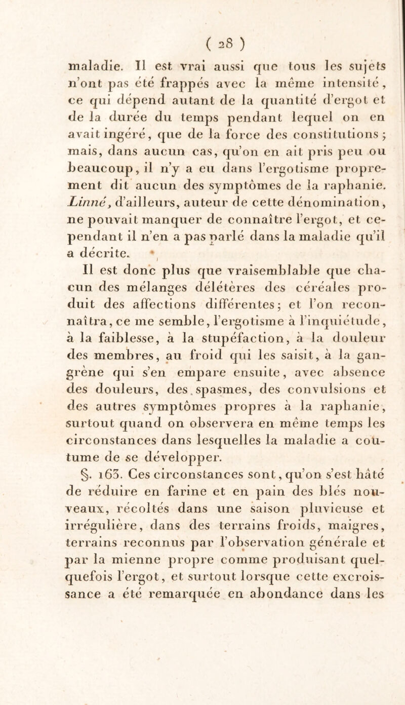 maladie. Il est vrai aussi que tous les sujets n’ont pas été frappés avec la même intensité, ce qui dépend autant de la quantité d’ergot et de la durée du temps pendant lequel on en avait ingéré, que de la force des constitutions; mais, dans aucun cas, qu’on en ait pris peu ou beaucoup, il n’y a eu dans l’ergotisme propre- ment dit aucun des symptômes de la raphanie. Linné, d’ailleurs, auteur de cette dénomination, ne pouvait manquer de connaître l’ergot, et ce- pendant il n’en a pas parlé dans la maladie qu’il a décrite. Il est donc plus que vraisemblable que cha- cun des mélanges délétères des céréales pro- duit des affections différentes; et l’on recon- naîtra, ce me semble, l’ergotisme à l’inquiétude, à la faiblesse, à la stupéfaction, à la douleur des membres, au froid qui les saisit, à la gan- grène qui s’en empare ensuite, avec absence des douleurs, des . spasmes, des convulsions et des autres symptômes propres à la raphanie, surtout quand on observera en même temps les circonstances dans lesquelles la maladie a cou- tume de se développer. §. i63. Ces circonstances sont, qu’on s’est bâté de réduire en farine et en pain des blés nou- veaux, récoltés dans une saison pluvieuse et irrégulière, dans des terrains froids, maigres, terrains reconnus par l’observation générale et par la mienne propre comme produisant quel- quefois l’ergot, et surtout lorsque cette excrois- sance a été remarquée en abondance dans les