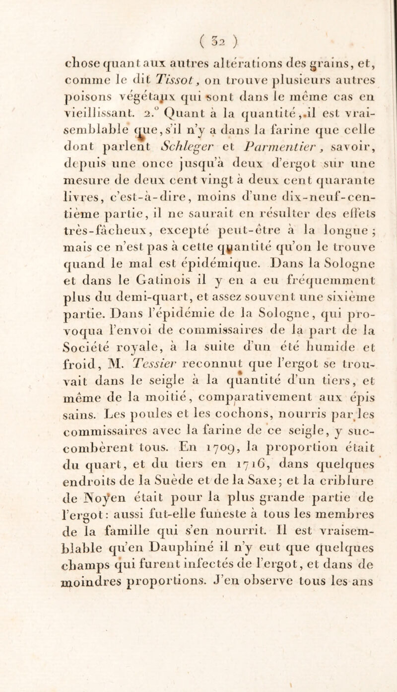 ( 3^ ) chose quant aux autres altérations des grains, et, comme le dit Tissot, on trouve plusieurs autres poisons végétapx qui sont dans le même cas en vieillissant. 2. Quant à la quantité,-il est vrai- semblable mie, s’il n’y a dans la farine que celle dont parlent Schleger et Parmentier, savoir, depuis une once jusqu’à deux d’ergot sur une mesure de deux cent vingt à deux cent quarante livres, c’est-à-dire, moins d’une dix-neuf-cen- tième partie, il ne saurait en résulter des effets très-fâcheux, excepté peut-être à la longue; mais ce n’est pas à cette quantité qu’on le trouve quand le mal est épidémique. Dans la Sologne et dans le Gatinois il y en a eu fréquemment plus du demi-quart, et assez souvent une sixième partie. Dans l’épidémie de la Sologne, qui pro- voqua l’envoi de commissaires de la part de la Société royale, à la suite d’un été humide et froid, M. Tessier reconnut que l’ergot se trou- vait dans le seigle à la quantité d’un tiers, et même de la moitié, comparativement aux épis sains. Les poules et les cochons, nourris par les commissaires avec la farine de ce seigle, y suc- combèrent tous. En 1709, la proportion était du quart, et du tiers en 1716, dans quelques endroits de la Suède et de la Saxe; et la criblure de Noÿen était pour la plus grande partie de l’eraot: aussi fut-elle funeste à tous les membres U de la famille qui s’en nourrit. 11 est vraisem- blable qu’en Dauphiné il n’y eut que quelques champs qui furent infectés de l’ergot, et dans de moindres proportions. J’en observe tous les ans