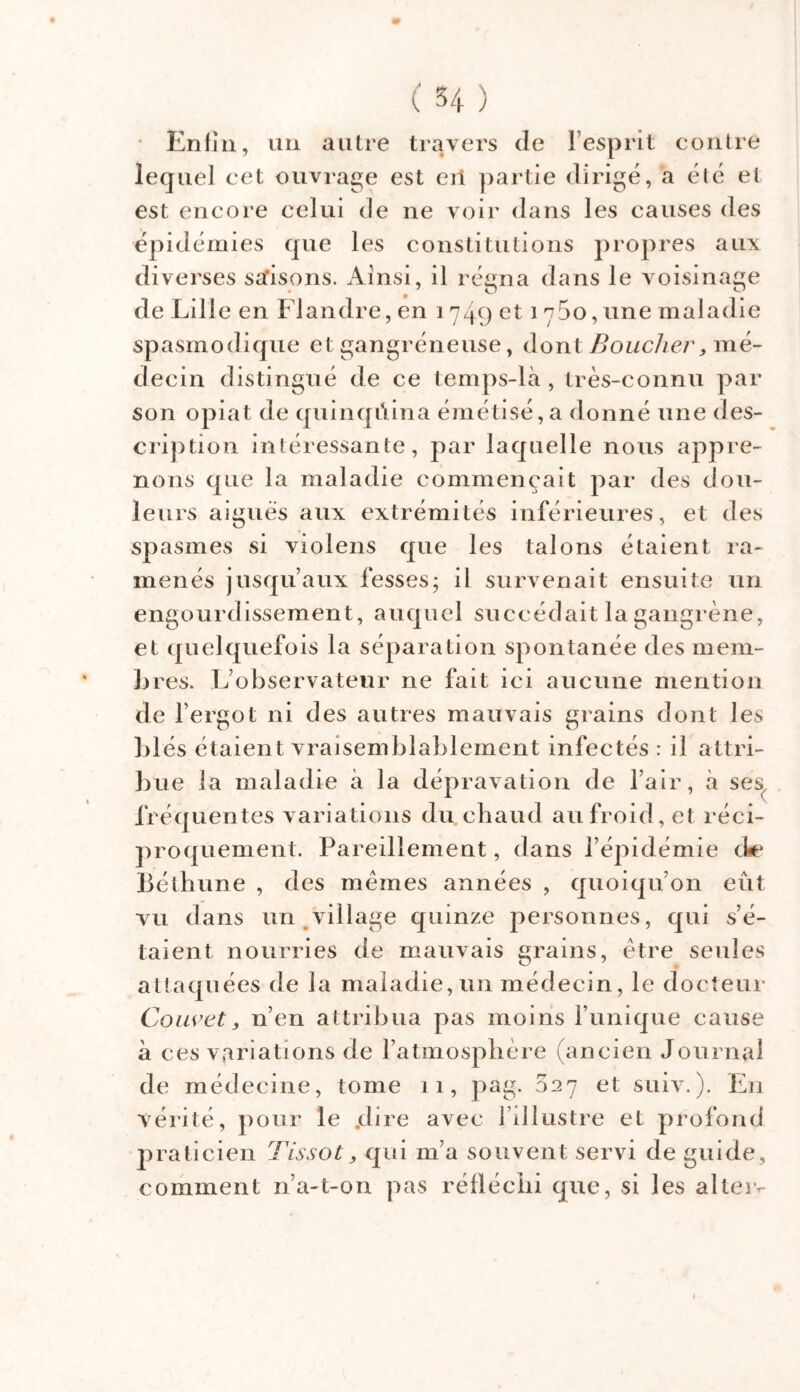 • Enfin, un autre travers de l’esprit contre lequel cet ouvrage est eii partie dirigé, a élé el est encore celui de ne voir dans les causes des épidémies que les constitutions propres aux diverses saisons. Ainsi, il régna dans le voisinage de Lille en Flandre, en i 749 et 1 y5o, une maladie spasmodique et gangréneuse, dont Boucher, mé- decin distingué de ce temps-là, très-connu par son opiat de quinqûina émétisé, a donné une des- cription intéressante, par laquelle nous appre- nons que la maladie commençait par des dou- leurs aigues aux extrémités inférieures, et des spasmes si violens que les talons étaient ra- menés jusqu’aux fesses; il survenait ensuite un engourdissement, auquel succédait la gangrène, et quelquefois la séparation spontanée des mem- bres. L’observateur ne fait ici aucune mention de l’ergot ni des autres mauvais grains dont les blés étaient vraisemblablement infectés : il attri- bue la maladie à la dépravation de l’air, à ses fréquentes variations du.chaud au froid, et réci- proquement. Pareillement, dans l’épidémie de Béthune , des mêmes années , quoiqu’on eût vu dans un village quinze personnes, qui s’é- taient nourries de mauvais grains, être seules attaquées de la maladie, un médecin, le docteur Couvet, n’en attribua pas moins l’unique cause à ces variations de l’atmosphère (ancien Journal de médecine, tome 11, pag. 027 et suiv.). En vérité, pour le .dire avec l’illustre et profond praticien Tissot, qui m’a souvent servi de guide, comment n’a-t-on pas réfléchi que, si les aller-