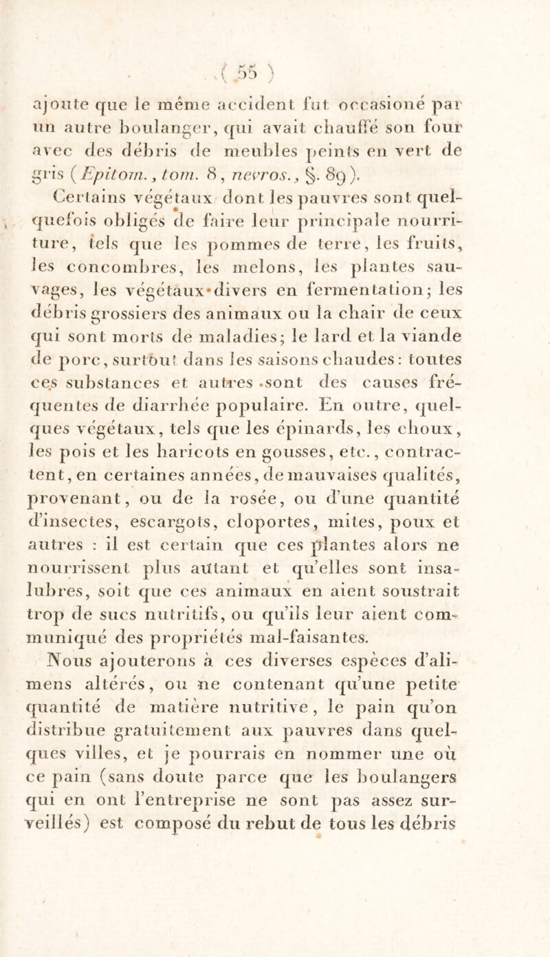 ajoute que ie même accident fut occasioné par un autre boulanger, qui avait chauffé son four avec des débris de meubles peints en vert de gris ( Epitom. , tom. 8, ncvros§. 89). Certains végétaux dont les pauvres sont quel- quefois obligés de faire leur principale nourri- ture, tels que les pommes de terre, les fruits, les concombres, les melons, les plantes sau- vages, les végétaux*divers en fermentation; les débris grossiers des animaux ou la chair de ceux qui sont morts de maladies; le lard et la viande de po rc, surtout dans les saisons chaudes : toutes ces substances et autres .sont des causes fré- quentes de diarrhée populaire. En outre, quel- ques végétaux, tels que les épinards, les choux, les pois et les haricots en gousses, etc., contrac- tent, en certaines années, de mauvaises qualités, provenant, ou de la rosée, ou dune quantité dinsectes, escargots, cloportes, mites, poux et autres : il est certain que ces plantes alors ne nourrissent plus autant et quelles sont insa- lu b res, soit que ces animaux en aient soustrait trop de sucs nutritifs, ou qu’ils leur aient com- muniqué des propriétés mal-faisantes. Nous ajouterons «à ces diverses espèces d’ali- mens altérés, ou ne contenant qu’une petite quantité de matière nutritive, le pain qu’on distribue gratuitement aux pauvres dans quel- ques villes, et je pourrais en nommer une où ce pain (sans doute parce que les boulangers qui en ont l’entreprise ne sont pas assez sur- veillés) est composé du rebut de tous les débris