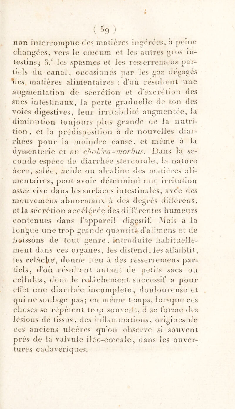 non interrompue des matières ingérées, à peine changées, vers Je cæcum et les autres gros in- testins; 3.° les spasmes et les resserremens par- tiels du canal, occasionés par les gaz dégagés (les. matières alimentaires : d on résultent une augmentation de sécrétion et d’excrétion des sucs intestinaux, la perte graduelle de ton des voies digestives, leur irritabilité augmentée, la diminution toujours plus grande de la nutri- tion, et la prédisposiiion a de nouvelles diar- rhées pour la moindre cause, et meme à la dysscnlerie et au choléra-morbus. Dans la se- coude espèce de diarrhée stercorale, la nature âcre, salée, acide ou alcaline des matières ali- mentaires, peut avoir déterminé une irritation assez vive dans les surfaces intestinales, avec des mouvemens abnormaux à des desrés différens, <J et la sécrétion accélérée des différentes humeurs contenues dans l’appareil digestif. Mais à la longue une trop grande quantité d’alimens et de boissons de tout genre, introduite habituelle- ment dans ces organes, les distend, les affaiblit, les relâche, donne beu à des resserremens par- tiels, d’où résultent autant de petits sacs ou cellules, dont le relâchement successif a pour effet une diarrhée incomplète, douloureuse et qui 11e soulage pas; en même temps, lorsque ces choses se répètent trop souvent, il se forme des lésions de tissus, des inflammations, origines de ces anciens ulcères qu’on observe si souvent près de la valvule iléo-cœcale, dans les ouver- tu res cadavériques»