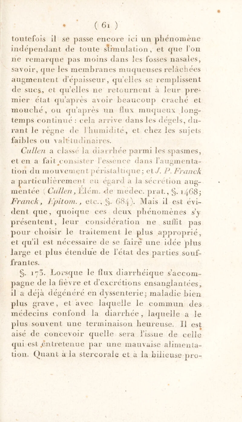 toutefois il se passe encore ici un phénomène indépendant de toute stimulation, et que l’on ne remarque pas moins dans les fosses nasales, savoir, que les membranes muqueuses relâchées augmentent d’épaisseur, quelles se remplissent de sue^, et qu’elles 11e retournent à leur pre- mier étal quaprès avoir beaucoup craché et mouché, ou quaprès un flux muqueux long- temps continué : cela arrive dans les dégels, du- rant le règne de î humidité, et chez les sujets faibles ou valétudinaires. Cullen a classé la diarrhée parmi les spasmes, et en a fait consister l’essence dans i’auainenta- * O tion du mouvement péristaltique; et J. P. Franck a particulièrement eu égard a la sécrétion aug- mentée ; Cullen, Elém. de medec. prat., §. 1468; Franck, Fpitom., etc., §. 684). Mais il est évi- dent que, quoique ces deux phénomènes s’y présentent, leur considération ne suffit pas pour choisir le traitement le plus approprié, et qu’il est nécessaire de se faire une idée plus large et plus étendue de l’état des parties souf- frantes. §. 170. Lorsque le flux diarrhéique s’accom- pagne de la fièvre et d’excrétions ensanglantées, il a déjà dégénéré en dyssenterie; maladie bien plus grave, et avec laquelle le commun des médecins confond la diarrhée , laquelle a le plus souvent une terminaison heureuse. Il est aisé de concevoir quelle sera l’issue de celle qui est .entretenue par une mauvaise alimenta- tion. Quant a la stercorale et a la bilieuse pro-