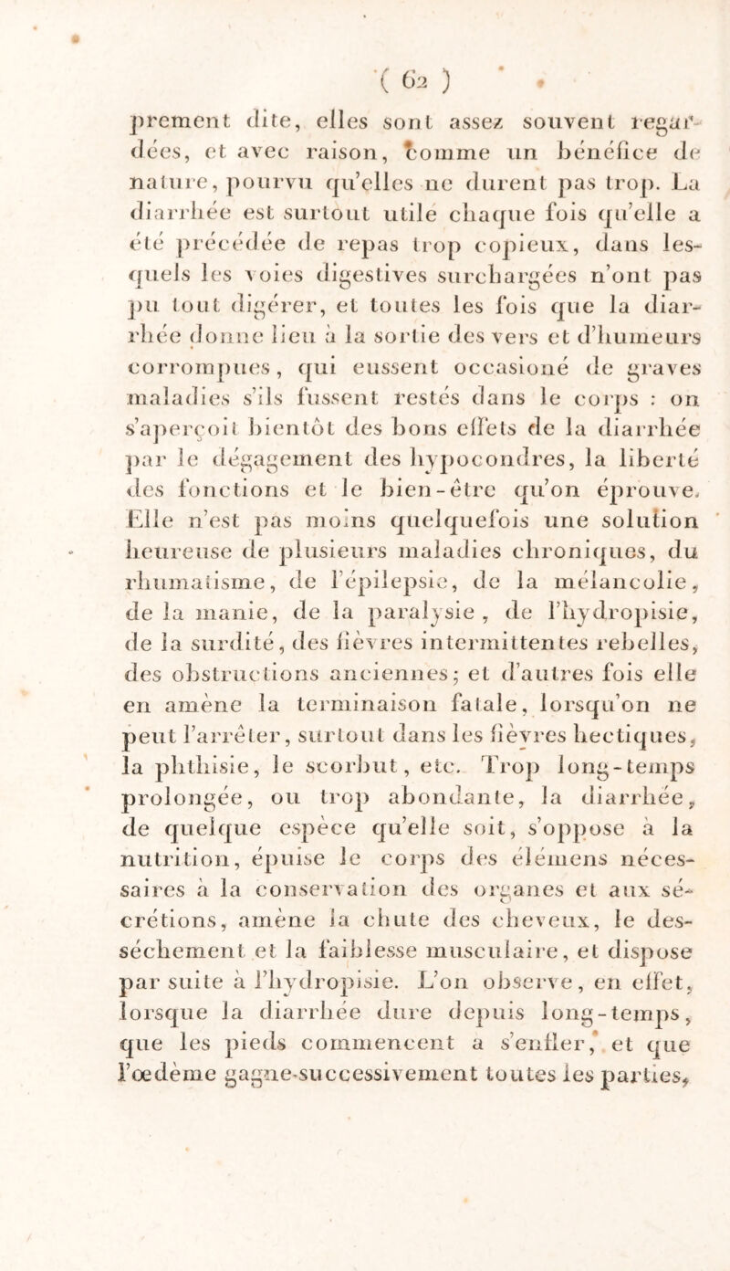 •( 6a ) * . prement dite, elles sont assez souvent regar- dées, et avec raison, tomme un bénéfice de nature, pourvu qu’elles ne durent pas trop. La diarrhée est surtout utile chaque fois qu elle a été précédée de repas trop copieux, dans les- quels les voies digestives surchargées n’ont pas pu tout digérer, et toutes les fois que la diar- rhée donne beu à la sortie des vers et d’humeurs corrompues, qui eussent occasioné de graves maladies s’ils fussent restés dans le corps : on s’aperçoit bientôt des bons effets de la diarrhée par le dégagement des hypocondres, la liberté des fonctions et le bien-être qu’on éprouve. Elle n’est pas moins quelquefois une solution heureuse de plusieurs maladies chroniques, du rhumatisme, de 1 épilepsie, de la mélancolie, de la manie, de la paralysie , de l’hydropisiey de la surdité, des lièvres intermittentes rebelles, des obstructions anciennes; et d’autres fois elle en amène la terminaison fatale, lorsqu’on ne peut l’arrêter, surtout dans les fièvres hectiques, la phthisie, le scorbut, etc. Trop long-temps prolongée, ou trop abondante, la diarrhée, de quelque espèce quelle soit, s’oppose à la nutrition, épuise le corps des élémens néces- saires à la conservation des orcanes et aux sé- o crétions, amène la chute des cheveux, le des- sèchement et la faiblesse musculaire, et dispose par suite à l’hydropisie. L’on observe, en effet, lorsque la diarrhée dure depuis long-temps, que les pieds commencent a s’enfler,* et que l’oedème gagnesuccessivement toutes ies parties,