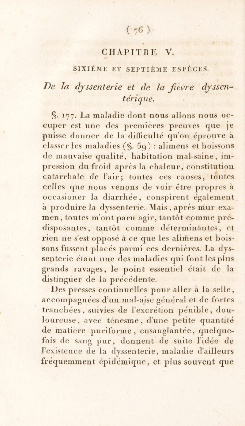 CHAPITRE V. SIXIÈME ET SEPTIÈME ESPÈCES. De la dyssenterie et de la fi 'evre dysscn- téricjue. §. 177. La maladie dont nous allons nous oc- cuper est une des premières preuves que je puisse donner de la difficulté qu on éprouve à classer les maladies (§. 59) : alimens et boissons de mauvaise qualité, habitation mal-saine, im- pression du froid après la chaleur, constitution catarrhale de l’air; toutes ces causes, toutes celles que nous venons de voir être propres à occasioner la diarrhée, conspirent également à produire la dyssenterie. Mais , après mur exa- men, toutes m’ont paru agir, tantôt comme pré- disposantes, tantôt comme déterminantes, et rien ne s’est opposé à ce que les alimens et bois- sons fussent placés parmi ces dernières. La dys- senterie étant une des maladies qui font les plus grands ravages, le point essentiel était de la distinguer de la précédente. 1) es presses continuelles pour aller à la selle, accompagnées d’un mal-aise général et de fortes tranchées, suivies de lexcrétion pénible, dou- loureuse, avec ténesme, d’une petite quantité de matière puriforme , ensanglantée, quelque- fois d e sang pur, donnent de suite l’idée de l’existence de la dyssenterie, maladie d’ailleurs fréquemment épidémique, et plus souvent que