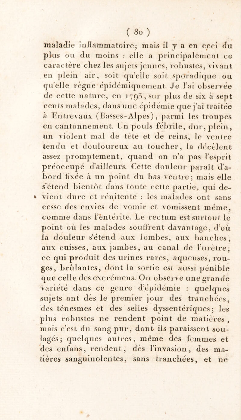 maladie inflammatoire; mais il y a en ceci du plus ou du moins : elle a principalement ce caractère chez les sujets jeunes, robustes, vivant en plein air, soit quelle soit sporadique ou quelle règne èpidémiquement. Je J’ai observée de cette nature, en 1793, sur plus de six à sept cents malades, dans une épidémie que j’ai traitée à Entrevaux (Basses-Alpes), parmi les troupes en cantonnement. Un pouls fébrile, dur, plein, un violent mal de tète et de reins, le ventre tendu et douloureux au toucher, la décèlent assez promptement, quand on n’a pas l’esprit préoccupé d’ailleurs. Cette douleur paraît d’a- bord fixée à un point du bas ventre; mais elle s’étend bientôt dans toute cette partie, qui de- * vient dure et rénitente : les malades ont sans cesse des envies de vomir et vomissent meme, comme dans l’èntérite. Le rectum est surtout le point où les malades soulfrent davantage, d’où la douleur s’étend ✓aux lombes, aux hanches, aux cuisses, aux jambes, au canal de l’urètre; ce qui produit des urines rares, aqueuses, rou- ges, brûlantes, dont la sortie est aussi pénible que celle des excrémens. On observe une grande variété dans ce genre d’épidémie : quelques sujets ont dès le premier jour des tranchées, des ténesmes et des selles dyssentériques; les plus robustes ne rendent point de matières , mais c’est du sang pur, dont ils paraissent sou- lagés; quelques autres, meme des femmes et des enfans, rendent, dès linvasion, des ma- tières sanguinolentes, sans tranchées, et ne