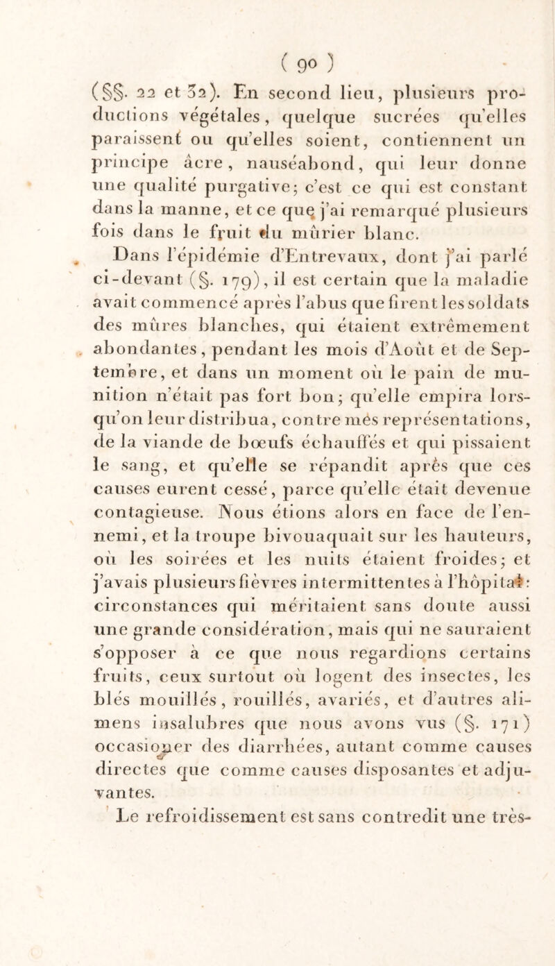 ( 9° ) CSS- 22 et 32)- En second lien, plusieurs pro- ductions végétales, quelque sucrées qu elles paraissent; ou quelles soient, contiennent un principe âcre, nauséabond, qui leur donne une qualité purgative; c’est ce qui est constant dans la manne, et ce que j’ai remarqué plusieurs fois dans le fruit tlu mûrier blanc. Dans 1 épidémie d’Entrevaux, dont j’ai parlé ci-devant (§. 179), il est certain que la maladie avait commencé après l’abus que firent les soldats des mûres blanches, qui étaient extrêmement abondantes, pendant les mois d’Aoùt et de Sep- tembre, et dans un moment où le pain de mu- nition n’était pas fort bon; quelle empira lors- qu’ on leur distribua, contre mes représentations, de la viande de boeufs échauffés et qui pissaient le sang, et quelle se répandit après que ces causes eurent cessé, parce quelle était devenue contagieuse. INous étions alors en face de l’en- nemi, et la troupe bivouaquait sur les hauteurs, où les soirées et les nuits étaient froides; et j’avais plusieurs fièvres intermittentes à l’hôpital : circonstances qui méritaient sans doute aussi une grande considération, mais qui ne sauraient s’opposer à ce que nous regardions certains fruits, ceux surtout où logent des insectes, les blés mouillés, rouillés, avariés, et d’autres aîi- mens insalubres que nous avons vus (§. 171) occasioner des diarrhées, autant comme causes di rectes que comme causes disposantes et adju- vantes. Le refroidissement est sans contredit une très-