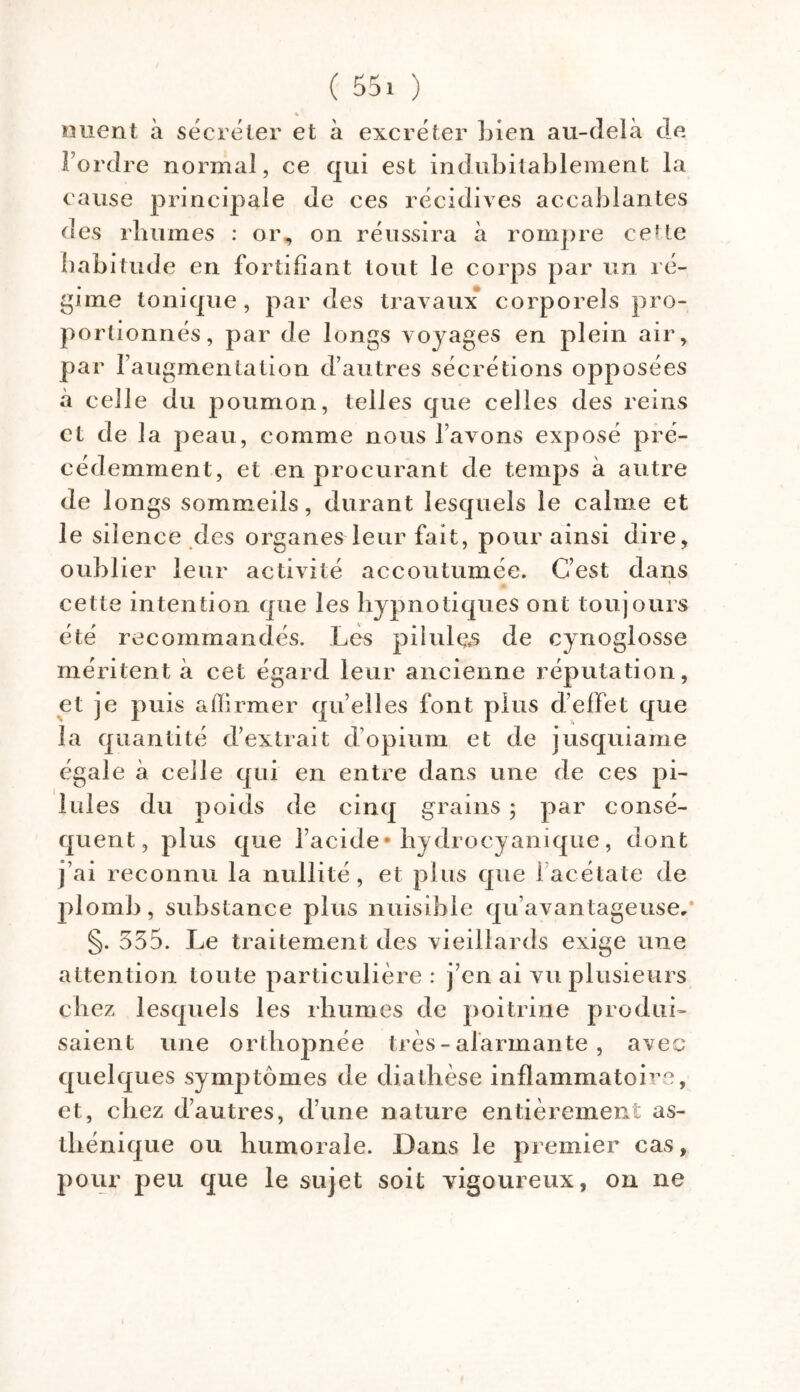 nuent à sécréter et à excréter Lien au-delà de Tordre normal, ce qui est indubitablement la cause principale de ces récidives accablantes des rhumes : or, on réussira à rompre cette habitude en fortifiant tout le corps par un ré- gime tonique , par des travaux corporels pro- portionnés, par de longs voyages en plein air, par l’augmentation d’autres sécrétions opposées à celle du poumon, telles que celles des reins et de la peau, comme nous l’avons exposé pré- cédemment, et en procurant de temps à autre de longs sommeils, durant lesquels le calme et le silence des organes leur fait, pour ainsi dire, oublier leur activité accoutumée. C’est dans cette intention que les hypnotiques ont toujours été recommandés. Les piiulçfs de cynoglosse méritent à cet égard leur ancienne réputation, et je puis affirmer qu’elles font plus d’effet que la quantité d’extrait d’opium et de iusquiame égale à celle qui en entre dans une de ces pi- lules du poids de cinq grains ; par consé- quent, plus que l’acide* hydrocyanique, dont j’ai reconnu la nullité, et plus que 1 acétate de plomb, substance plus nuisible qu’avantageuse/ §. 555. Le traitement des vieillards exige une attention toute particulière : j’en ai vu plusieurs chez lesquels les rhumes de poitrine produi- saient une orthopnée très - alarmante , avec quelques symptômes de diathèse inflammatoire, et, chez d’autres, d’une nature entièrement as- thénique ou humorale. Dans le premier cas, pour peu que le sujet soit vigoureux, on ne