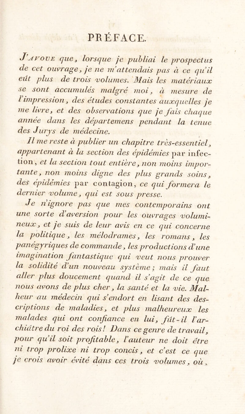 PRÉFACE. Javove que, lorsque je publiai le prospectus de cet ouvrage, je ne m’attendais pas à ce qu’il eut plus de trois 'volumes. Mais les matériaux se sont accumulés malgré moi , à mesure de l impression, des études constantes auxquelles je me livre, et des observations que je fais chaque année dans les départemens pendant la tenue des Jurys de médecine. Il me reste à publier un chapitre très-essentiel, appartenant a la section des épidémies par infec- tion, et la section tout entière, non moins impor- tante, non moins digne clés plus grands soins, des épidémies par contagion, ce qui formera le dernier volume, qui est sous presse. Je ni ignore pas que mes contemporains ont une sorte d’aversion pour les ouvrages volumi- neux , et je suis de leur avis en ce qui concerne la politique, les mélodrames, les romans, les panégyriques de commande, les productions d’une imagination fantastique qui veut nous prouver la solidité d un nouveau système ; mais il faut aller plus doucement quand il s’agit de ce que nous avons de plus cher, la santé et la vie. Mal- heur au médecin qui s’endort en lisant des des- criptions de maladies, et plus malheureux les malades qui ont confiance en lui, fût-il l’ar- chicitre du roi des rois! Dans ce genre de travail, pour qu’il soit profitable, Yauteur ne doit être ni trop prolixe ni trop concis, et c’est ce que je crois avoir évité dans ces trois volumes, ou.