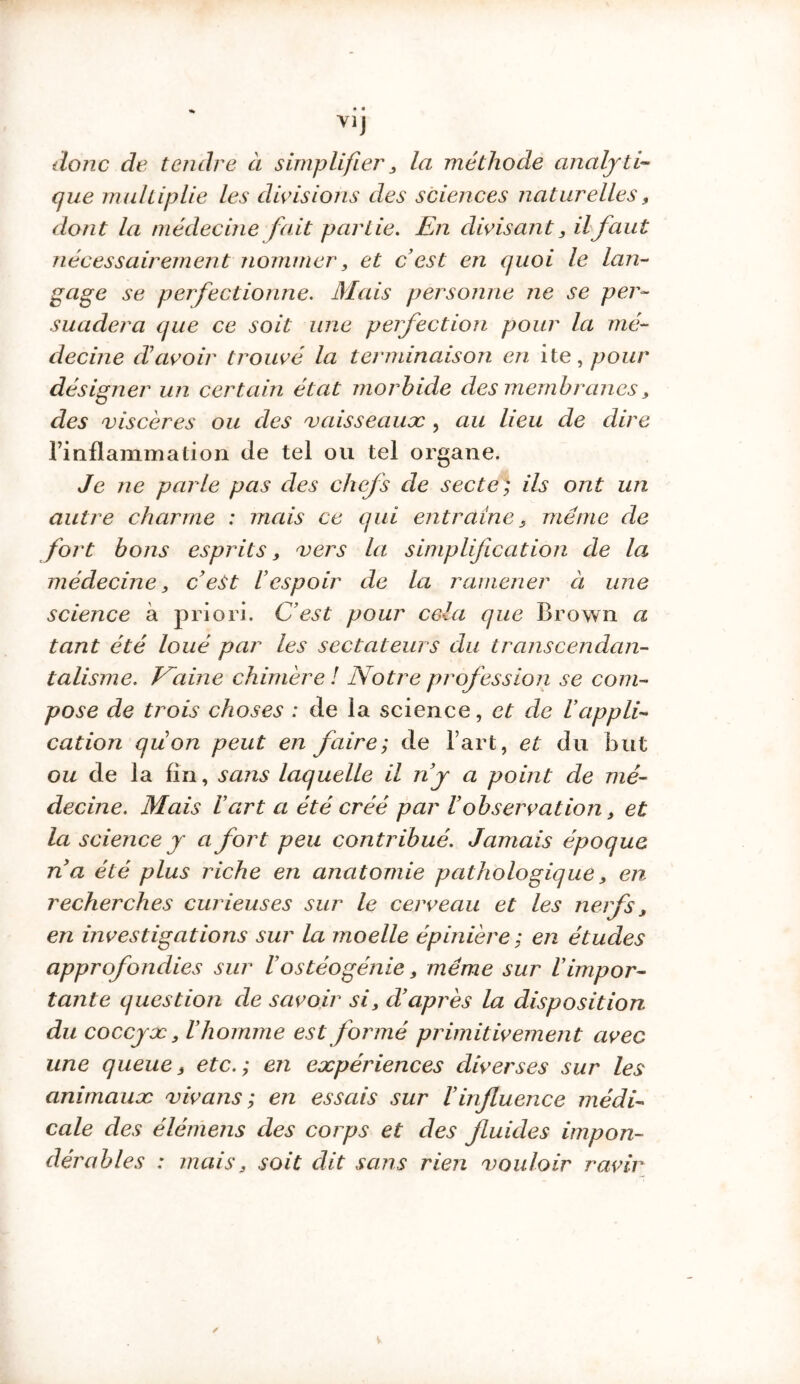 % • • Y1J donc de tendre à simplifier, la méthode analyti- que multiplie les divisions des sciences naturelles, dont la médecine fait partie. En divisant, il faut nécessairement nommer, et c’est en quoi le lan- gage se perfectionne. Mais personne ne se per- suadera que ce soit une perfection pour la mé- decine d’avoir trouvé la terminaison en ite, pour désigner un certain état morbide des membranes, des viscères ou des vaisseaux , au lieu de dire l’inflammation de tel ou tel organe. Je ne parle pas des chefs de secte; ils ont un autre charme : mais ce qui entraîne , meme de fort bons esprits, vers la simplification de la médecine, c’est l’espoir de la ramener à une science à priori. C’est pour cela que Brown a tant été loué par les sectateurs du transcendan- talisme. Naine chimère ! Notre profession se com- pose de trois choses : de la science, et de l’appli- cation quon peut en faire; de l’art, et du but ou de la fin, sans laquelle il n’y a point de mé- decine. Mais l’art a été créé par l’observation, et la science y a fort peu contribué. Jamais époque na été plus riche en anatomie pathologique, en recherches curieuses sur le cerveau et les nerfs, en investigations sur la moelle épinière ; en études approfondies sur l’ostéogénie, même sur l’impor- tante question de savoir si, d’après la disposition du coccyx, l’homme est formé primitivement avec une queue, etc.; en expériences diverses sur les animaux vivans ; en essais sur l’influence médi- cale des élémens des corps et des fluides impon- dérables : mais, soit dit sans rien vouloir ravir