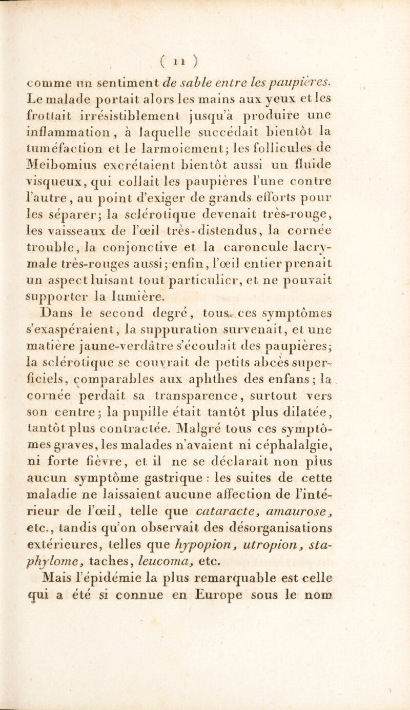 ( 1» ) comme un sentiment de sable entre les paupières. Le malade portait alors les mains aux yeux et les frottait irrésistiblement jusqu’à produire une inflammation , à laquelle succédait bientôt la tuméfaction et le larmoiement; les follicules de Meibomius excrétaient bientôt aussi un fluide visqueux, qui collait les paupières l’une contre l’autre, au point d’exiger de grands efforts pour les séparer; la sclérotique devenait très-rouge, les vaisseaux de l’oeil très-distendus, la cornée trouble, la conjonctive et la caroncule lacry- male très-rouges aussi; enfin, l’œil entier prenait un aspect luisant tout particulier, et ne pouvait supporter la lumière. Dans le second degré, tous,, ces symptômes s’exaspéraient, la suppuration survenait, et une matière jaune-verdâtre s’écoulait des paupières; la sclérotique se couvrait de petits abcès super- ficiels, comparables aux aplithes des enfans ; la cornée perdait sa transparence, surtout vers son centre; la pupille était tantôt plus dilatée, tantôt plus contractée. Malgré tous ces symptô- mes graves, les malades n’avaient ni céphalalgie, ni forte fièvre, et il ne se déclarait non plus aucun symptôme gastrique : les suites de cette maladie ne laissaient aucune affection de l’inté- rieur de l’oeil, telle que cataracte, amaurosey etc., tandis qu’on observait des désorganisations extérieures, telles que hypopion > utropion, s ta- phylome, taches, leucoma, etc. Mais l’épidémie la plus remarquable est celle qui a été si connue en Europe sous le nom