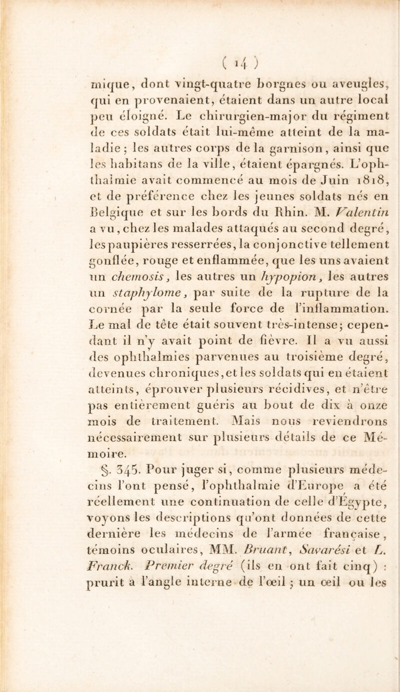 ) ( 4 ) inique, dont vingt-quatre borgnes ou aveugles, qui en provenaient, étaient dans un autre local peu éloigné. Le chirurgien-major du régiment de ces soldats était lui-même atteint de la ma- ladie ; les autres corps de la garnison, ainsi que les habitons de la ville, étaient épargnés. L’oph- lliaimie avait commencé au mois de Juin 1818, et de préférence chez les jeunes soldats nés en Belgique et sur les bords du Rhin. M. Valentin a vu, chez les malades attaqués au second degré, les paupières resserrées, la conjonctive tellement gonflée, rouge et enflammée, que les uns avaient un chcmosis, les autres un hjpopion, les autres un staphjlorne 3 par suite de la rupture de la cornée par la seule force de finflammation. Le mal de tête était souvent très-intense- cepen- dant il n’y avait point de fièvre. Il a vu aussi des ophtlialmies parvenues au troisième degré, devenues chroniques,et les soldats qui en étaient atteints, éprouver plusieurs récidives, et n’être pas entièrement guéris au bout de dix à onze mois de traitement. Mais nous reviendrons nécessairement sur plusieurs détails de ce Mé- moire. §. 545. Pour juger si, comme plusieurs méde- cins Font pensé, Fophthalmie d’Europe a été réellement une continuation de celle d’Egypte, voyons les descriptions qu’ont données de cette dernière les médecins de l’armée française, témoins oculaires, MM. Bruant, Savarési et L. Franck. Premier degré (ils en ont fait cinq) : prurit a l’angle interne de l’œil ; un oeil ou les N