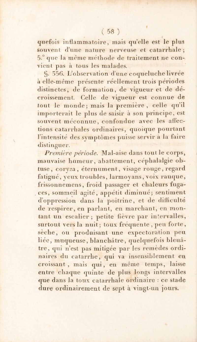 nef ois inflammatoire, mais quelle est le plus souvent d’une nature nerveuse et catarrhale ; 5.° que la meme méthode de traitement ne con- vient pas à tous les malades. §. 556. L’observation d’une coqueluche livrée à elle-même présente réellement trois périodes distinctes, de formation, de vigueur et de dé- croissement. Celle de vigueur est connue de tout le monde* mais la première, celle qu’il importerait le plus de saisir à son principe, est souvent méconnue, confondue avec les affec- tions catarrhales ordinaires, quoique pourtant l’intensité des symptômes puisse servir a la laire distinguer. Première période. Mal-aise dans tout le corps, mauvaise humeur, abattement, céphalalgie ob- tuse, coryza, éternument, visage rouge, regard fatigué, yeux troubles, larmoyans, voix rauque, frissonnemens, froid passager et chaleurs fuga- „ ces, sommeil agité, appétit diminué; sentiment d’oppression dans la poitrine, et de difficulté de respirer, en parlant, en marchant, en mon- tant un escalier; petite fièvre par intervalles, surtout vers la nuit; toux fréquente , peu forte, sèche, ou produisant une expectoration peu liée, muqueuse, blanchâtre, quelquefois bleuâ- tre, qui n’est pas mitigée par les remèdes ordi- naires du catarrhe, qui va insensiblement en croissant, mais qui, en même temps, laisse entre chaque quinte de plus longs intervalles que dans la toux catarrhale ordinaire : ce stade dure ordinairement de sept à vingt-un jours.