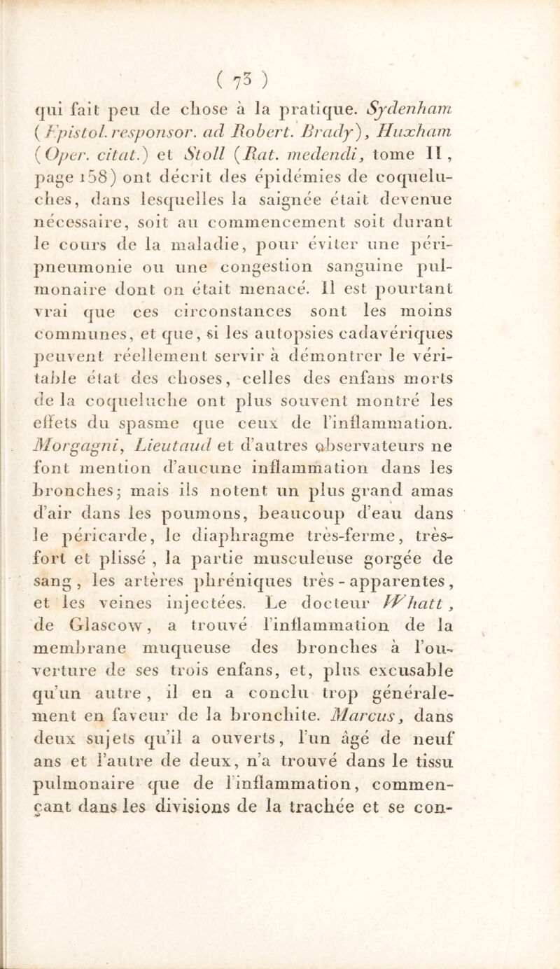 qui fait peu de cliose à la pratique. Sjclenham (/. pis toi. responsor, ad Robert. Brady), Huxham (O per. citât.) et iftoZZ {Rat. medendi, tome II, page i58) ont décrit des épidémies de coquelu- ches, dans lesquelles la saignée était devenue nécessaire, soit au commencement soit durant le cours de la maladie, pour éviter une péri- pneumonie ou une congestion sanguine pul- monaire dont on était menacé, il est pourtant vrai que ces circonstances sont les moins communes, et que, si les autopsies cadavériques peuvent réellement servir à démontrer le véri- table état des choses, celles des enfans morts de la coqueluche ont plus souvent montré les effets du spasme que ceux de l’inflammation. Morgagni, Lieutaud et d’autres observateurs ne font mention d’aucune inflammation dans les bronches 5 mais ils notent un plus grand amas d’air dans les poumons, beaucoup d’eau dans le péricarde, le diaphragme très-ferme, très- fort et plissé , la partie musculeuse gorgée de sang, les artères phréniques très - apparentes , et les veines injectées. Le docteur BVhatt, de Glascow, a trouvé l’inflammation de la membrane muqueuse des bronches à l’ou- verture de ses trois enfans, et, plus excusable qu’un autre , il en a conclu trop générale- ment en faveur de la bronchite. Marcus, dans deux sujets qu’il a ouverts, l’un âgé de neuf ans et l’autre de deux, n’a trouvé dans le tissu pulmonaire que de 1 inflammation, commen- çant dans les divisions de la trachée et se con-