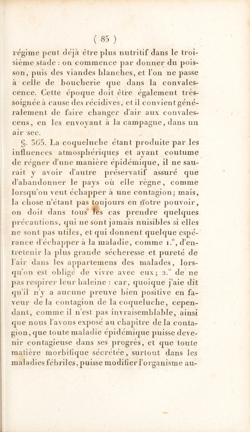 régime peut déjà être plus nutritif dans le troi- sième stade : on commence par donner du pois- son, puis des viandes blanches, et l’on ne passe à celle de boucherie que dans la convales- cence. Celte époque doit être également très- soignéeà cause des récidives, et il convient géné- ralement de faire changer d’air aux convales- cens, en les envoyant à la campagne, dans un air sec. §. 565. La coqueluche étant produite par les influences atmosphériques et ayant coutume de régner d’une manière épidémique, il ne sau- rait y avoir d’autre préservatif assuré que d’abandonner le pays où eile règne, comme lorsqu’on veut échapper à une contagion* mais, la chose n’étant pas toujours en rîotre pouvoir, on doit dans tous les cas prendre quelques précautions, qui ne sont jamais nuisibles si elles ne sont pas utiles, et qui donnent quelque espé- rance d’échapper à la maladie, comme i.°, d’en- tretenir la plus grande sécheresse et pureté de l’air dans les appartemens des malades, lors- qu’on est obligé de vivre avec eux; a.° de ne pas respirer leur haleine : car, quoique j’aie dit qu’il n’y a aucune preuve bien positive en fa- veur delà contagion de la coqueluche, cepen- dant, comme il n’est pas invraisemblable, ainsi que nous l’avons exposé au chapitre de la conta- gion, que toute maladie épidémique puisse deve- nir contagieuse dans ses progrès, et que toute matière morbifique sécrétée, surtout dans les maladies fébriles, puisse modifier l’organisme au-