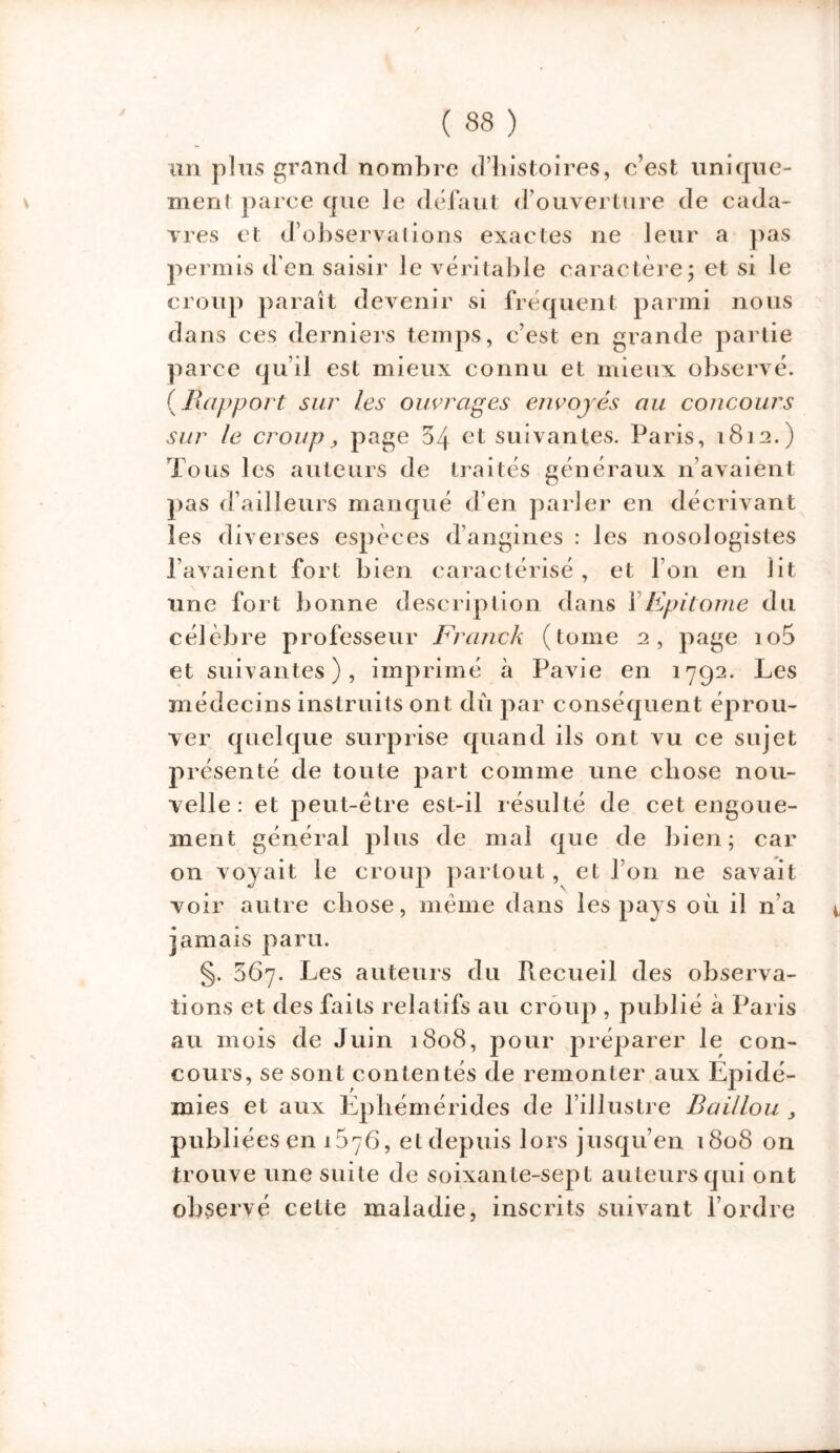 un plus grand nombre d’histoires, c’est unique- ment parce que le défaut d’ouverture de cada- vres et d’observations exactes ne leur a pas permis d’en saisir le véritable caractère ; et si le croup paraît devenir si fréquent parmi nous dans ces derniers temps, c’est en grande partie parce qu’il est mieux connu et mieux observé. {Rapport sur les ouvrages envoyés au concours sur le croup, page 34 et suivantes. Paris, 1812.) Tous les auteurs de traités généraux n’avaient pas d’ailleurs manqué d’en parler en décrivant les diverses espèces d’angines : les nosologistes l’avaient fort bien caractérisé , et l’on en lit une fort bonne description dans YEpitome du célèbre professeur Franck (tome 2, page io5 et suivantes), imprimé à Pavie en 1792. Les médecins instruits ont dû par conséquent éprou- ver quelque surprise quand ils ont vu ce sujet présenté de toute part comme une chose nou- velle: et peut-être est-il résulté de cet engoue- ment général plus de mal que de bien; car on voyait le croup partout, et l’on ne savait voir autre chose, même dans les pays où il n’a jamais paru. §. 067. Les auteurs du Piecueil des observa- tions et des faits relatifs au croup , publié à Paris au mois de Juin 1808, pour préparer le con- cours, se sont contentés de remonter aux Epidé- mies et aux Éphémérides de l’illustre Baillou , publiées en 157G, et depuis lors jusqu’en 1808 on trouve une suite de soixante-sept auteurs qui ont observé cette maladie, inscrits suivant l’ordre