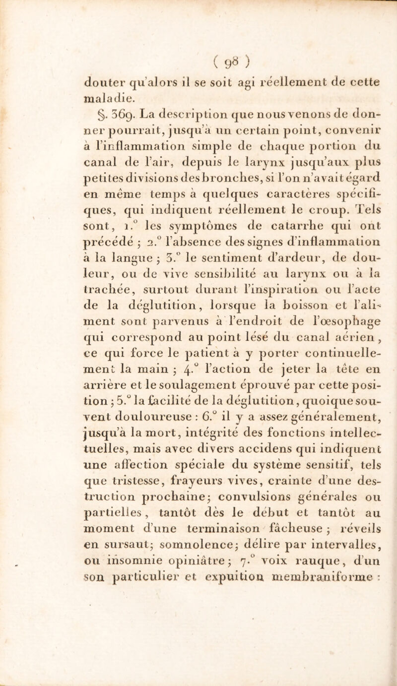 ( 9» ) douter qu alors il se soit agi réellement de cette maladie. §. 569. La description que nous venons de don- ner pourrait, jusqu à un certain point, convenir à l’inflammation simple de chaque portion du canal de l’air, depuis le larynx jusqu’aux plus petites divisions des bronches, si l’on n’avait égard en meme temps à quelques caractères spécifi- ques, qui indiquent réellement le croup. Tels sont, i.° les symptômes de catarrhe qui ont précédé ; 2.0 l’absence des signes d’inflammation à la langue ; 3.° le sentiment d’ardeur, de dou- leur, ou de vive sensibilité au larynx ou à la trachée, surtout durant l’inspiration ou lacté de la déglutition, lorsque la boisson et l’alL ment sont parvenus à l’endroit de l’œsophage qui correspond au point lésé du canal aérien , ce qui force le patient à y porter continuelle- ment la main ; 4 ° faction de jeter la tète en arrière et le soulagement éprouvé par cette posi- tion ; 5.ü la facilité de la déglutition, quoique sou- vent douloureuse : 6.u il y a assez généralement, jusqu’à la mort, intégrité des fonctions intellec- tuelles, mais avec divers accidens qui indiquent une affection spéciale du système sensitif, tels que tristesse, frayeurs vives, crainte d’une des- truction prochaine* convulsions générales ou partielles, tantôt dès le début et tantôt au moment d’une terminaison ' fâcheuse * réveils en sursaut; somnolence; délire par intervalles, ou insomnie opiniâtre; 7.0 voix rauque, d’un son particulier et expuition memhraniforme :