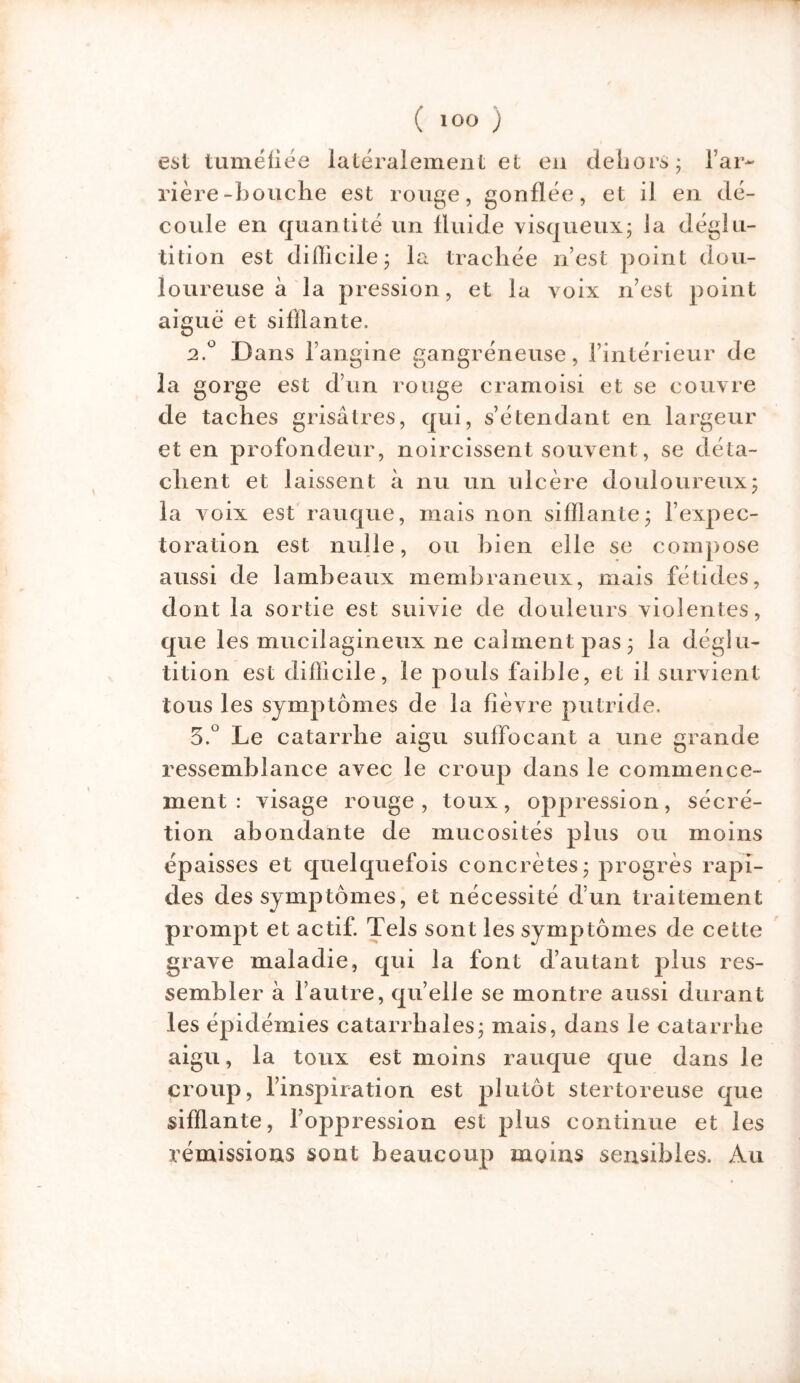 est tuméfiée latéralement et en dehors ; l’ar- rière-bouche est rouge, gonflée, et il en dé- coule en quantité un fluide visqueux; ia déglu- tition est difficile; la trachée n’est point dou- loureuse à la pression, et la voix n’est point aiguë et sifflante. 2.0 Dans l’angine gangréneuse, l’intérieur de la gorge est d’un rouge cramoisi et se couvre de taches grisâtres, qui, s’étendant en largeur et en profondeur, noircissent souvent, se déta- chent et laissent à nu un ulcère douloureux; la voix est rauque, mais non sifflante; l’expec- toration est nulle, ou bien elle se compose aussi de lambeaux membraneux, mais fétides, dont la sortie est suivie de douleurs violentes, que les mucilagineux ne calment pas; la déglu- tition est difficile, le pouls faible, et il survient tous les symptômes de la fièvre putride. 5.° Le catarrhe aigu suffocant a une grande ressemblance avec le croup dans le commence- ment : visage rouge , toux, oppression, sécré- tion abondante de mucosités plus ou moins épaisses et quelquefois concrètes; progrès rapi- des des symptômes, et nécessité d’un traitement prompt et actif. Tels sont les symptômes de cette grave maladie, qui la font d’autant plus res- sembler à l’autre, qu’elle se montre aussi durant les épidémies catarrhales; mais, dans le catarrhe aigu, la toux est moins rauque que dans le croup, l’inspiration est plutôt stertoreuse que sifflante, l’oppression est plus continue et les rémissions sont beaucoup moins sensibles. Au