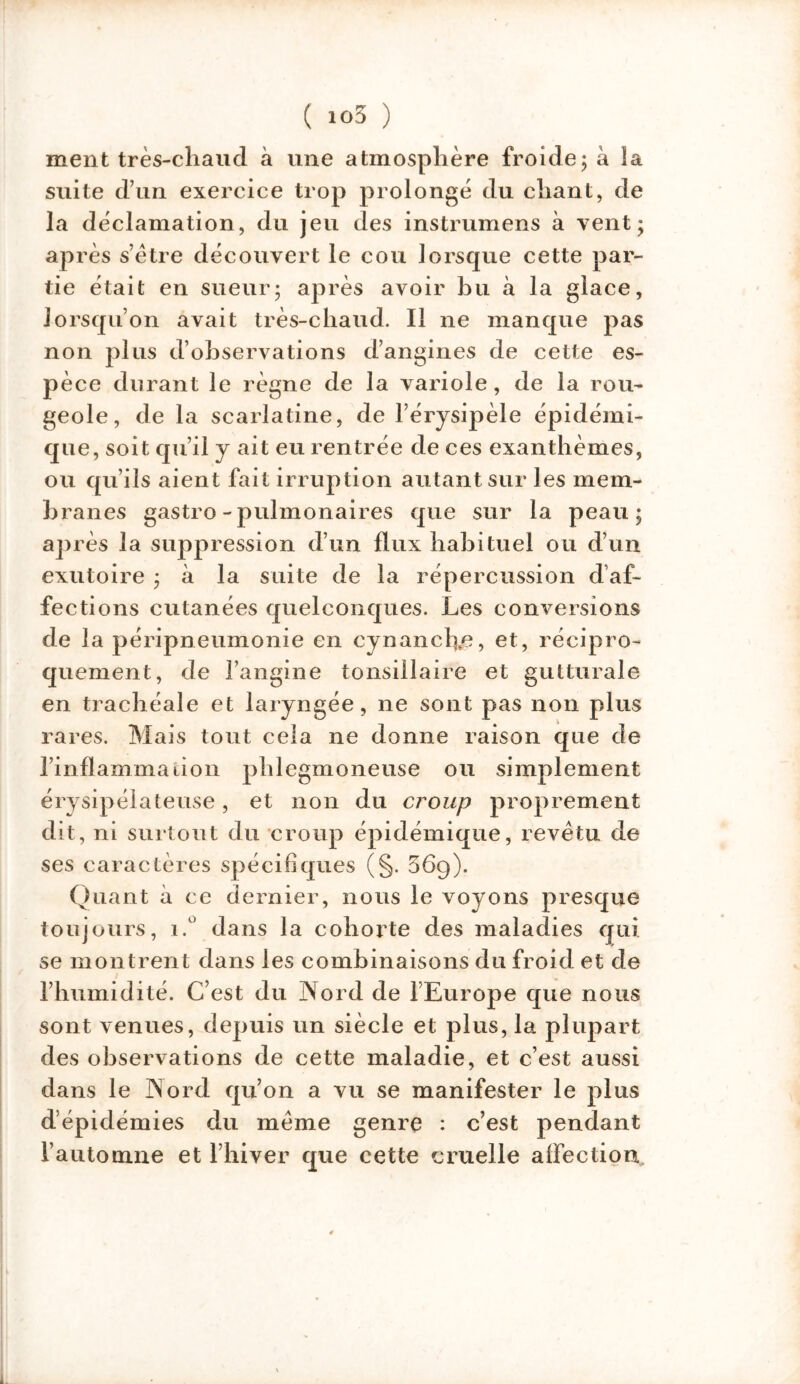 ment très-chaud à une atmosphère froide5 à la suite d’un exercice trop prolongé du chant, de la déclamation, du jeu des instrumens à vent; après s’être découvert le cou lorsque cette par- tie était en sueur; après avoir bu à la glace, lorsqu’on avait très-chaud. Il ne manque pas non plus d’observations d’angines de cette es- pèce durant le règne de la variole, de la rou- geole, de la scarlatine, de l’érysipèle épidémi- que, soit qu’il y ait eu rentrée de ces exanthèmes, ou qu’ils aient fait irruption autant sur les mem- branes gastro-pulmonaires que sur la peau; après la suppression d’un flux habituel ou d’un exutoire ; à la suite de la répercussion d af- fections cutanées quelconques. Les conversions ii'* • x i * • de la penpneumonie en cynancfle, et, récipro- quement, de l’angine tonsillaire et gutturale en trachéale et laryngée, ne sont pas non plus rares. Mais tout cela ne donne raison que de l’inflammation phlegmoneuse ou simplement érysipélateuse, et non du croup proprement dit, ni surtout du croup épidémique, revêtu de ses caractères spécifiques (§. 36g). Quant à ce dernier, nous le voyons presque toujours, i.° dans la cohorte des maladies qui se montrent dans les combinaisons du froid et de l’humidité. C’est du Nord de l’Europe que nous sont venues, depuis un siècle et plus, la plupart des observations de cette maladie, et c’est aussi dans le Nord qu’on a vu se manifester le plus dépidémies du même genre : c’est pendant l’automne et l’hiver que cette cruelle affection.