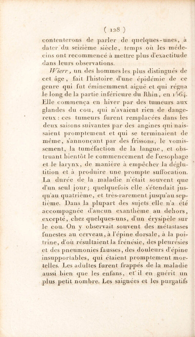 contenterons de parler de quelques-unes, a dater du seizième siècle, temps où les méde- cins ont recommencé à mettre plus d’exactitude dans leurs observations. JVierr, un des hommes les plus distingués de cet âge , fait l’histoire d’une épidémie de ce genre qui fut éminemment aigue et qui régna le long de la partie inférieure du Rhin, en i564- Elle commença en hiver par des tumeurs aux glandes du cou, qui n’avaient rien de dange- reux : ces tumeurs furent remplacées dans les deux saisons suivantes par des angines qui nais- saient promptement et qui se terminaient de meme, s’annonçant par des frissons, le vomis- sement, la tuméfaction de la langue, et obs- truant bientôt le commencement de l’œsophage et le larynx, de manière à empêcher la déglu- tition et à produire une prompte suffocation. La durée de la maladie n était souvent que d’un seul jour* quelquefois elle s’étendait jus- qu’au quatrième, et très-rarement jusqu’au sep- tième. Dans la plupart des sujets elle n’a été accompagnée d’aucun exanthème au dehors, excepté, chez quelques-uns, d’un érysipèle sur le cou. On y observait souvent des métastases funestes au cerveau, à l’épine dorsale, a la poi- trine, d’où résultaient la frénésie, des pleurésies et des pneumonies fausses, des douleurs d’épine insupportables, qui étaient promptement mor- telles. Les adultes furent frappés de la maladie aussi bien que les enfans, et il en guérit un plus petit nombre. Les saignées et les purgatifs